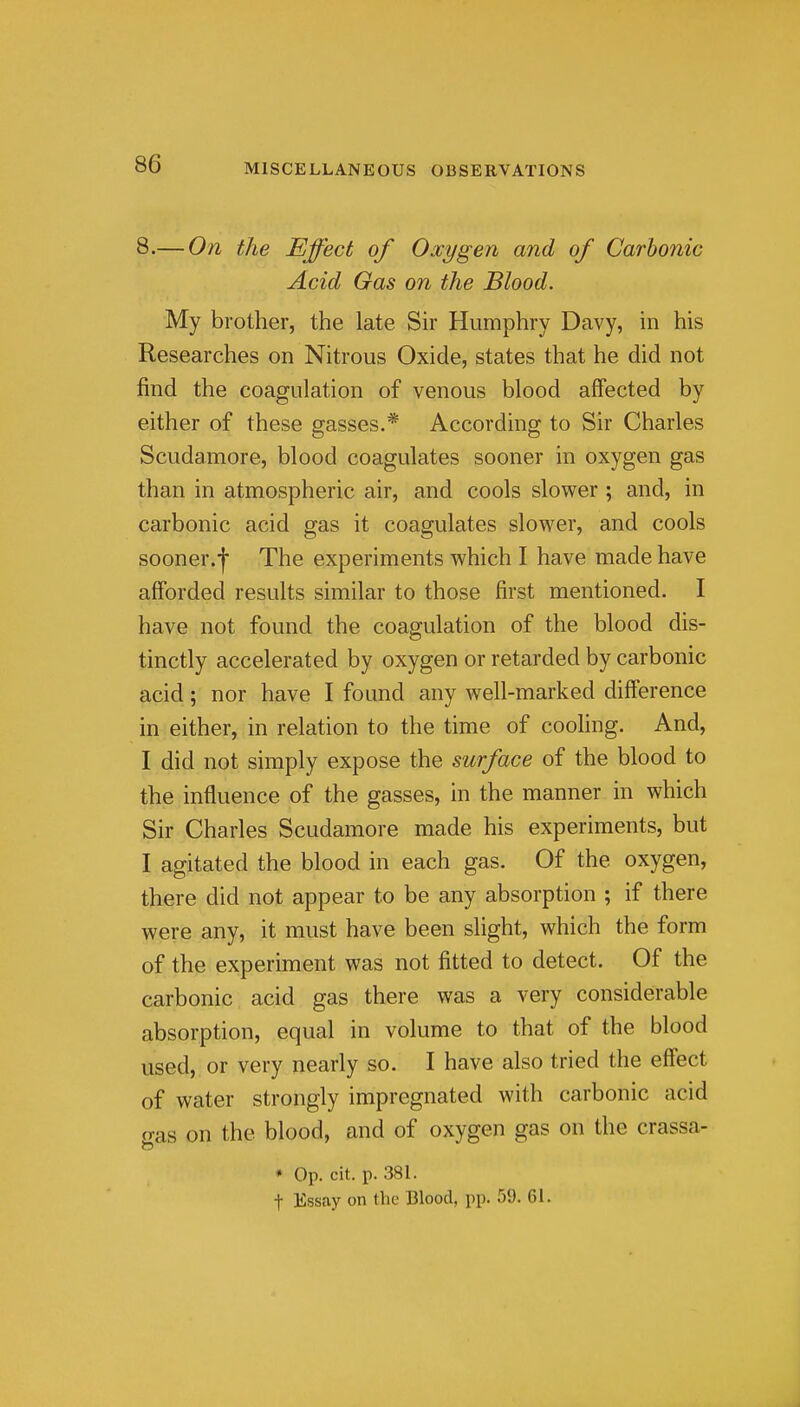 8.— On the Effect of Oxygen and of Carbonic Acid Gas on the Blood. My brother, the late Sir Humphry Davy, in his Researches on Nitrous Oxide, states that he did not find the coagulation of venous blood affected by either of these gasses.* According to Sir Charles Scudamore, blood coagulates sooner in oxygen gas than in atmospheric air, and cools slower ; and, in carbonic acid gas it coagulates slow^er, and cools sooner, The experiments which I have made have afforded results similar to those first mentioned. I have not found the coagulation of the blood dis- tinctly accelerated by oxygen or retarded by carbonic acid; nor have I found any well-marked difference in either, in relation to the time of cooling. And, I did not simply expose the surface of the blood to the influence of the gasses, in the manner in which Sir Charles Scudamore made his experiments, but I agitated the blood in each gas. Of the oxygen, there did not appear to be any absorption ; if there were any, it must have been slight, which the form of the experunent was not fitted to detect. Of the carbonic acid gas there was a very considerable absorption, equal in volume to that of the blood used, or very nearly so. I have also tried the effect of water strongly impregnated with carbonic acid gas on the blood, and of oxygen gas on the crassa- ♦ Op. cit. p. 381. t Essay on (Vic Blood, pp. 59. 61. 2
