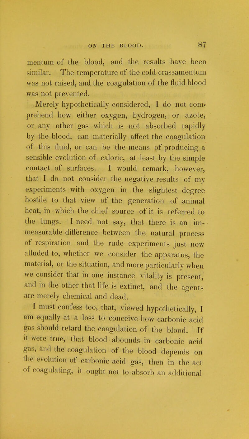 mentum of the blood, and the results have been similar. The temperature of the cold crassamentum was not raised, and the coagulation of the fluid blood was not prevented. Merely hypothetically considered, I do not com» prehend how either oxygen, hydrogen, or azote, or any other gas which is not absorbed rapidly by the blood, can materially affect the coagulation of this fluid, or can be the means pf producing a sensible evolution of caloric, at least by the simple contact of surfaces. I would remark, however, that I do not consider the negative results of my experiments with oxygen in the slightest degree hostile to that view of the generation of animal heat, in which the chief source of it is referred to the lungs. I need not say, that there is an im- measurable difference between the natural process of respiration and the rude experiments just now alluded to, whether we consider the apparatus, the material, or the situation, and more particularly when we consider that in one instance vitality is present, and in the other that life is extinct, and the agents are merely chemical and dead. I must confess too,, that, viewed hypothetically, I am equally at a loss to conceive how carbonic acid gas should retard the coagulation of the blood. If It were true, that blood abounds in carbonic acid gas, and the coagulation of the blood depends on the evolution of carbonic acid gas, then in the act of coagulating, it ought not to absorb an additional
