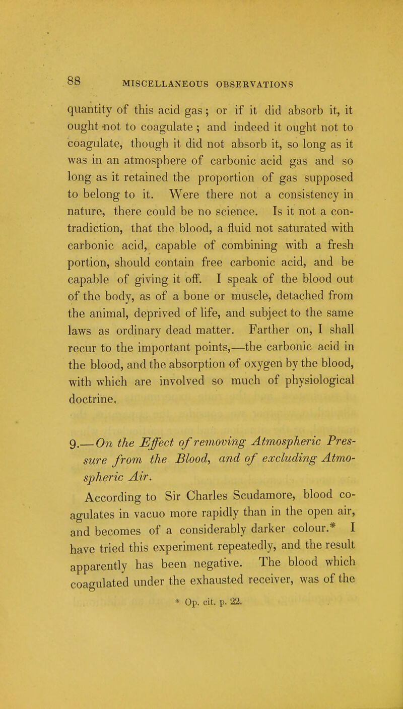 quantity of this acid gas; or if it did absorb it, it ought -not to coagulate ; and indeed it ought not to coagulate, though it did not absorb it, so long as it was in an atmosphere of carbonic acid gas and so long as it retained the proportion of gas supposed to belong to it. Were there not a consistency in nature, there could be no science. Is it not a con- tradiction, that the blood, a fluid not saturated with carbonic acid, capable of combining with a fresh portion, should contain free carbonic acid, and be capable of giving it off. I speak of the blood out of the body, as of a bone or muscle, detached from the animal, deprived of life, and subject to the same laws as ordinary dead matter. Farther on, I shall recur to the important points,—the carbonic acid in the blood, and the absorption of oxygen by the blood, with which are involved so much of physiological doctrine, 9.— On the Effect of removing Atmospheric Pres- sure from the Blood, and of excluding Atmo- spheric Air. According to Sir Charles Scudamore, blood co- agulates in vacuo more rapidly than in the open air, and becomes of a considerably darker colour.* I have tried this experiment repeatedly, and the result apparently has been negative. The blood which coagulated under the exhausted receiver, was of the * Op. cit. p. 22.