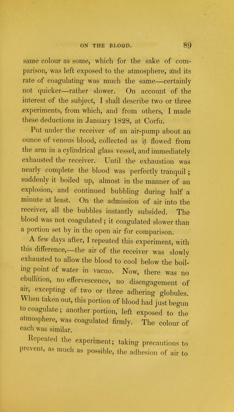 same colour as some, which for the sake of com- parison, was left exposed to the atmosphere, and its rate of coagulating was much the same—certainly not quicker—rather slower. On account of the interest of the subject, I shall describe two or three experiments, from which, and from others, I made these deductions in January 1828, at Corfu. Put under the receiver of an air-pump about an ounce of venous blood, collected as it flowed from the arm in a cylindrical glass vessel, and immediately exhausted the receiver. Until the exhaustion was nearly complete the blood was perfectly tranquil; suddenly it boiled up, almost in the manner of an explosion, and continued bubbling during half a minute at least. On the admission of air into the receiver, all the bubbles instantly subsided. The blood was not coagulated; it coagulated slower than a portion set by in the open air for comparison. A few days after, I repeated this experiment, with this difference,—the air of the receiver was slowly exhausted to allow the blood to cool below the boil- ing point of water in vacuo. Now, there was no ebullition, no eff'ervescence, no disengagement of air, excepting of two or three adhering globules. When taken out, this portion of blood had just begun to coagulate; another portion, left exposed to the atmosphere, was coagulated firmly. The colour of each was similar. Repeated the experiment; taking precautions to prevent, as much as possible, the adhesion of air to