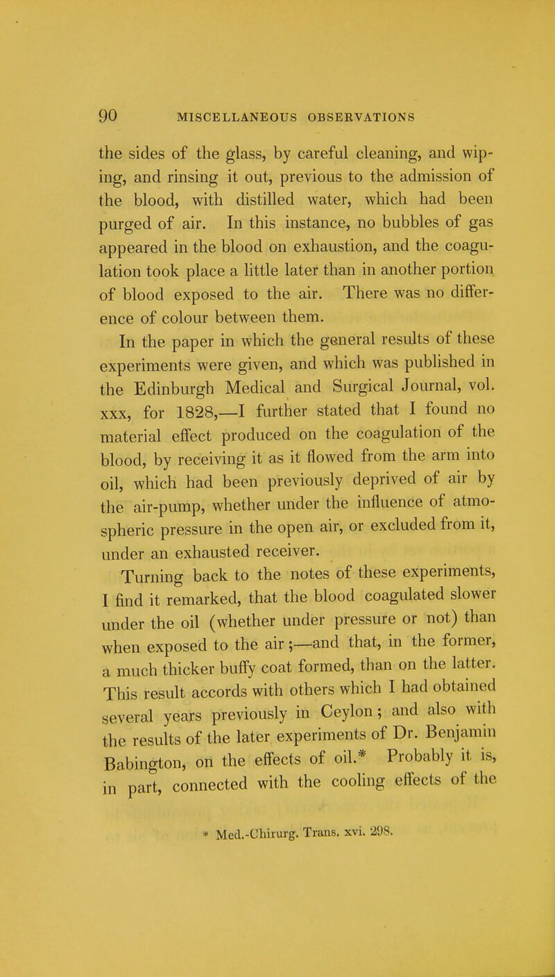 the sides of the glass, by careful cleaning, and wip- ing, and rinsing it out, previous to the admission of the blood, with distilled water, which had been purged of air. In this instance, no bubbles of gas appeared in the blood on exhaustion, and the coagu- lation took place a httle later than in another portion of blood exposed to the air. There was no differ- ence of colour between them. In the paper in which the general results of these experiments were given, and which was published in the Edinburgh Medical and Surgical Journal, vol. XXX, for 1828,-1 further stated that I found no material effect produced on the coagulation of the blood, by receiving it as it flowed from the arm into oil, which had been previously deprived of air by the air-pump, whether under the influence of atmo- spheric pressure in the open air, or excluded from it, under an exhausted receiver. Turning back to the notes of these experiments, I find it remarked, that the blood coagulated slower under the oil (whether under pressure or not) than when exposed to the air;—and that, in the former, a much thicker huffy coat formed, than on the latter. This result accords with others which I had obtained several years previously in Ceylon; and also with the results of the later experiments of Dr. Benjamin Babington, on the effects of oil.* Probably it is, in part, connected with the cooling effects of the * Med.-Chinirg. Trans, xvi. 298.