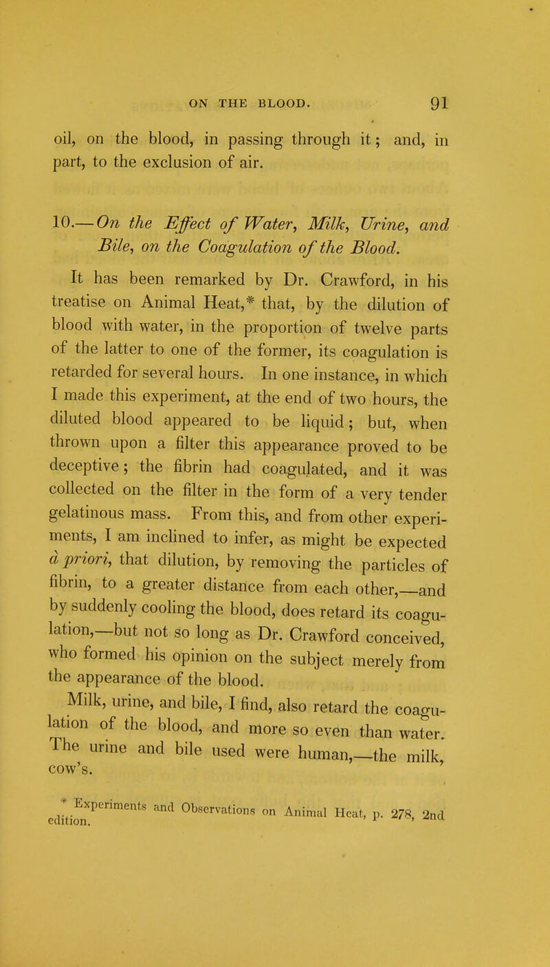 oil, on the blood, in passing through it; and, in part, to the exclusion of air. 10.—On the Effect of Water, Milk, Urine, and Bile, on the Coagulation of the Blood. It has been remarked by Dr. Crawford, in his treatise on Animal Heat,* that, by the dilution of blood with water, in the proportion of twelve parts of the latter to one of the former, its coagulation is retarded for several hours. In one instance, in which I made this experiment, at the end of two hours, the diluted blood appeared to be liquid; but, when thrown upon a filter this appearance proved to be deceptive; the fibrin had coagulated, and it was collected on the filter in the form of a very tender gelatinous mass. From this, and from other experi- ments, I am inclined to infer, as might be expected d priori, that dilution, by removing the particles of fibrin, to a greater distance from each other,—and by suddenly cooling the blood, does retard its coagu- lation,—but not so long as Dr. Crawford conceived, who formed his opinion on the subject merely from the appearance of the blood. Milk, urine, and bile, I find, also retard the coagu- lation of the blood, and more so even than water. The urme and bile used were human,—the milk, cow's. Experiments and Observations on Animal Heat, p. 278, 2nd