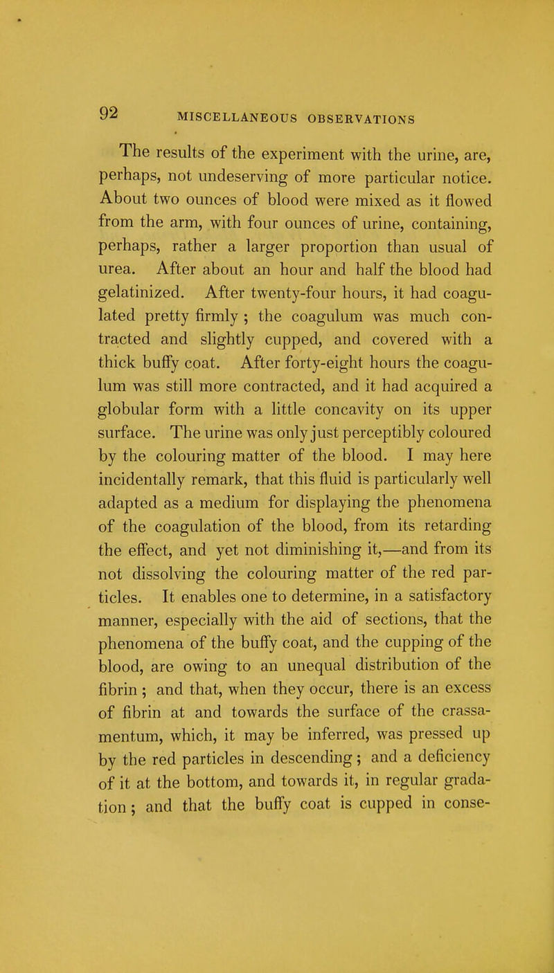 The results of the experiment with the urine, are, perhaps, not undeserving of more particular notice. About two ounces of blood were mixed as it flowed from the arm, with four ounces of urine, containing, perhaps, rather a larger proportion than usual of urea. After about an hour and half the blood had gelatinized. After twenty-four hours, it had coagu- lated pretty firmly ; the coagulum was much con- tracted and slightly cupped, and covered with a thick bufFy coat. After forty-eight hours the coagu- lum was still more contracted, and it had acquired a globular form with a little concavity on its upper surface. The urine was only just perceptibly coloured by the colouring matter of the blood. I may here incidentally remark, that this fluid is particularly well adapted as a medium for displaying the phenomena of the coagulation of the blood, from its retarding the effect, and yet not diminishing it,—and from its not dissolving the colouring matter of the red par- ticles. It enables one to determine, in a satisfactory manner, especially with the aid of sections, that the phenomena of the buffy coat, and the cupping of the blood, are owing to an unequal distribution of the fibrin ; and that, when they occur, there is an excess of fibrin at and towards the surface of the crassa- mentum, which, it may be inferred, was pressed up by the red particles in descending; and a deficiency of it at the bottom, and towards it, in regular grada- tion ; and that the buffy coat is cupped in conse-