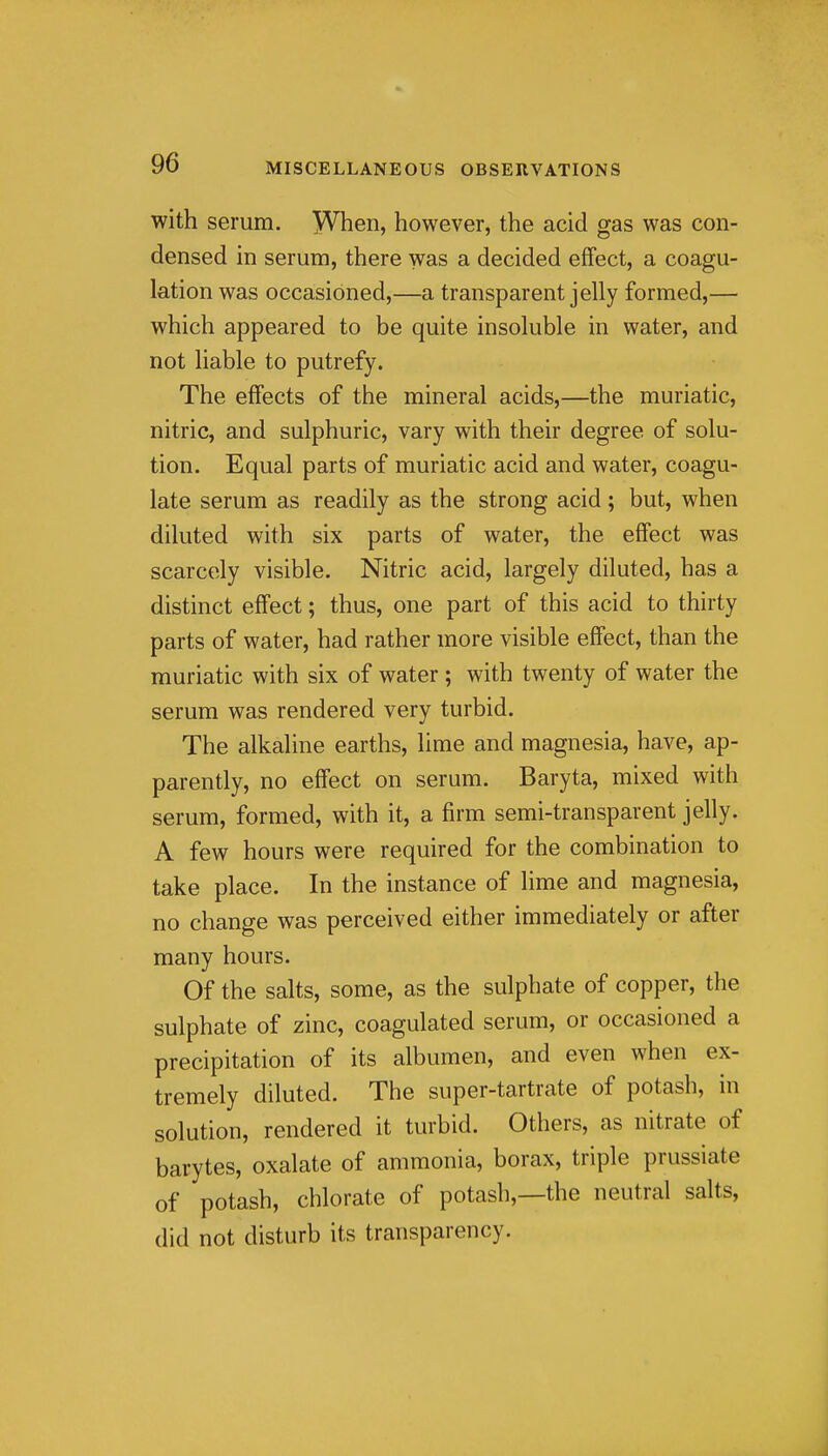 with serum. When, however, the acid gas was con- densed in serum, there was a decided effect, a coagu- lation was occasioned,—a transparent jelly formed,— which appeared to be quite insoluble in water, and not liable to putrefy. The effects of the mineral acids,—the muriatic, nitric, and sulphuric, vary with their degree of solu- tion. Equal parts of muriatic acid and water, coagu- late serum as readily as the strong acid; but, when diluted with six parts of water, the effect was scarcely visible. Nitric acid, largely diluted, has a distinct effect; thus, one part of this acid to thirty parts of water, had rather more visible effect, than the muriatic with six of water ; with twenty of water the serum was rendered very turbid. The alkaline earths, lime and magnesia, have, ap- parently, no effect on serum. Baryta, mixed with serum, formed, with it, a firm semi-transparent jelly. A few hours were required for the combination to take place. In the instance of lime and magnesia, no change was perceived either immediately or after many hours. Of the salts, some, as the sulphate of copper, the sulphate of zinc, coagulated serum, or occasioned a precipitation of its albumen, and even when ex- tremely diluted. The super-tartrate of potash, in solution, rendered it turbid. Others, as nitrate of barytes, oxalate of ammonia, borax, triple prussiate of potash, chlorate of potash,—the neutral salts, did not disturb its transparency.