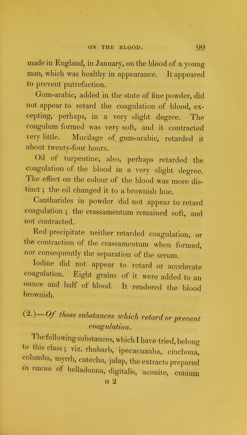 made in England, in January, on the blood of a young man, which was healthy in appearance. It appeared to prevent putrefaction. Gum-arabic, added in the state of fine powder, did not appear to retard the coagulation of blood, ex- cepting, perhaps, in a very slight degree. The coagulum formed was very soft, and it contracted very little. Mucilage of gum-arabic, retarded it about twenty-four hours. Oil of turpentine, also, perhaps retarded the coagulation of the blood in a very slight degree. The effect on the colour of the blood was more dis- tinct ; the oil changed it to a brownish hue. Cantharides in powder did not appear to retard coagulation ; the crassamentum remained soft, and not contracted. Red precipitate neither retarded coagulation, or the contraction of the crassamentum when formed, nor consequently the separation of the serum. Iodine did not appear to retard or accelerate coagulation. Eight grains of it were added to an ounce and half of blood. It rendered the blood brownish. (2.)_0/ those substances which retard or prevent coagulation. Thefollowingsubstances, which I have tried, belong to this class; viz. rhubarb, ipecacuanha, cinchona, columba, myrrh, catechu, jalap, the extracts prepared m vacuo of belladonna, digitalis, aconite, conium H 2