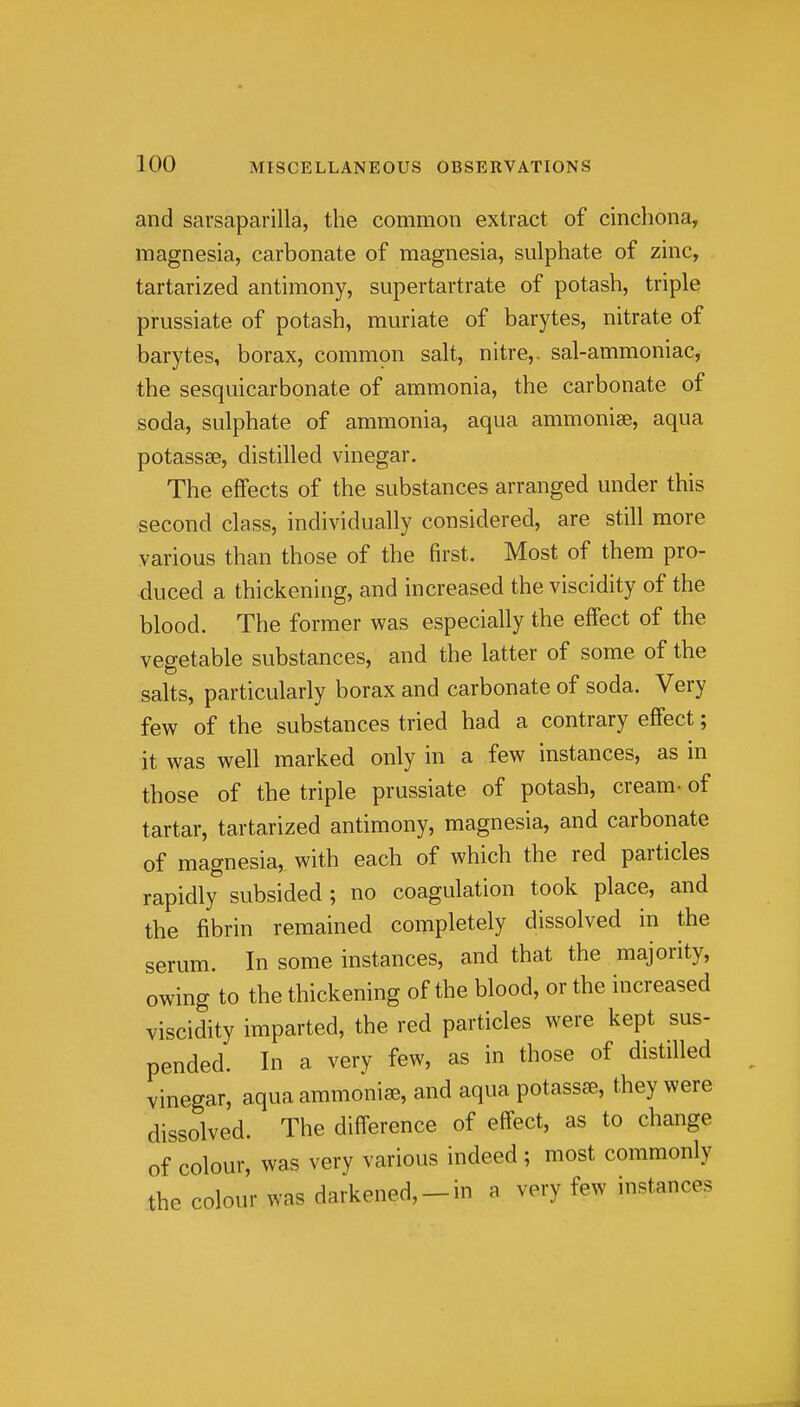 and sarsaparilla, the common extract of cinchona, magnesia, carbonate of magnesia, sulphate of zinc, tartarized antimony, supertartrate of potash, triple prussiate of potash, muriate of barytes, nitrate of barytes, borax, common salt, nitre,, sal-ammoniac, the sesquicarbonate of ammonia, the carbonate of soda, sulphate of ammonia, aqua ammonise, aqua potassse, distilled vinegar. The effects of the substances arranged under this second class, individually considered, are still more various than those of the first. Most of them pro- duced a thickening, and increased the viscidity of the blood. The former was especially the effect of the vegetable substances, and the latter of some of the salts, particularly borax and carbonate of soda. Very few of the substances tried had a contrary effect; it was well marked only in a few instances, as in those of the triple prussiate of potash, cream- of tartar, tartarized antimony, magnesia, and carbonate of magnesia, with each of which the red particles rapidly subsided ; no coagulation took place, and the fibrin remained completely dissolved in the serum. In some instances, and that the majority, owing to the thickening of the blood, or the increased viscidity imparted, the red particles were kept sus- pended. In a very few, as in those of distilled vinegar, aqua ammonia, and aqua potassse, they were dissolved. The difference of effect, as to change of colour, was very various indeed ; most commonly the colour was darkened,-in a very few instances