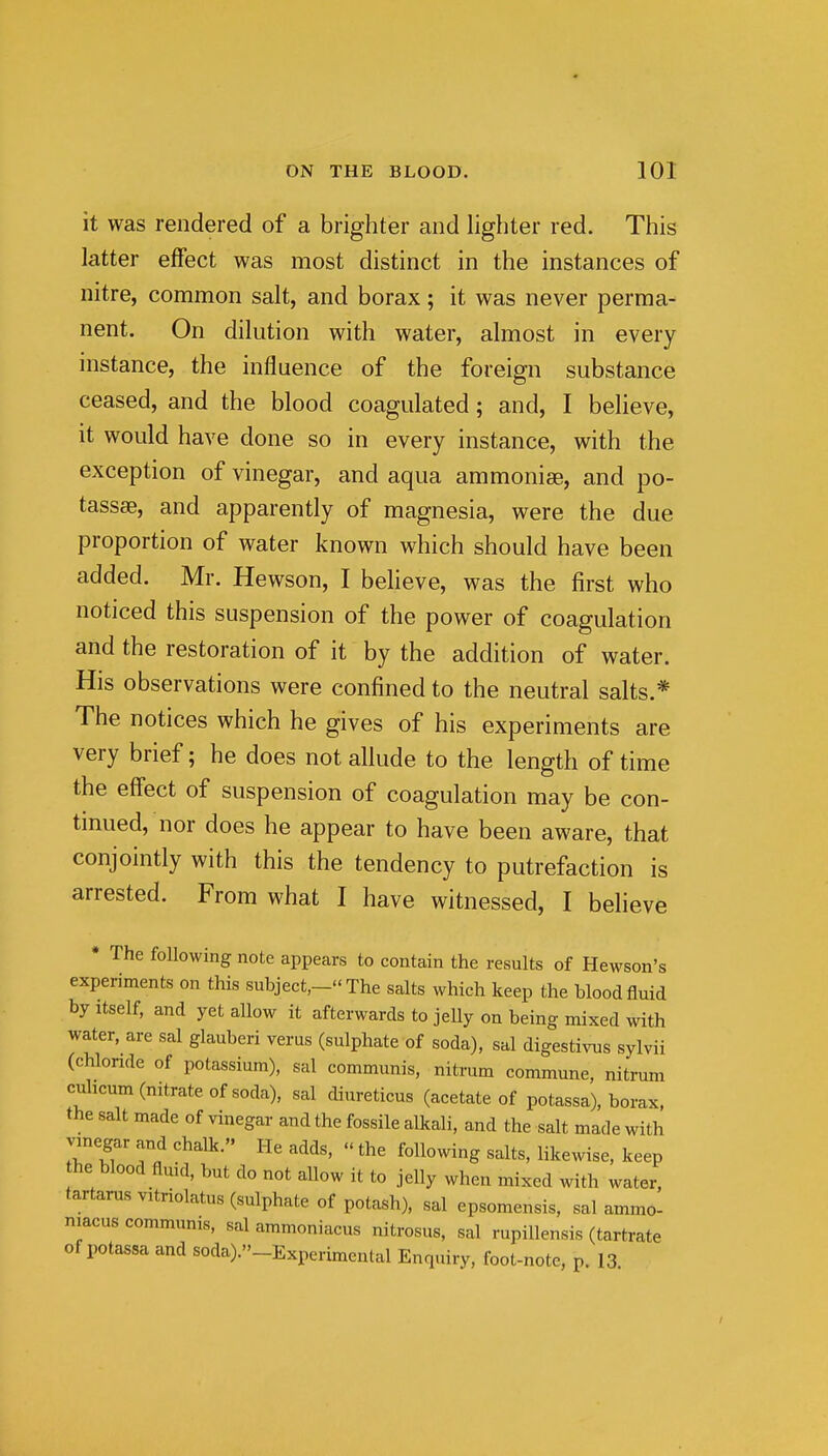 it was rendered of a brighter and lighter red. This latter effect was most distinct in the instances of nitre, common salt, and borax; it was never perma- nent. On dilution with water, almost in every instance, the influence of the foreign substance ceased, and the blood coagulated; and, I beUeve, it would have done so in every instance, with the exception of vinegar, and aqua ammonise, and po- tassse, and apparently of magnesia, were the due proportion of water known which should have been added. Mr. Hewson, I beheve, was the first who noticed this suspension of the power of coagulation and the restoration of it by the addition of water. His observations were confined to the neutral salts.* The notices which he gives of his experiments are very brief; he does not allude to the length of time the effect of suspension of coagulation may be con- tinued, nor does he appear to have been aware, that conjointly with this the tendency to putrefaction is arrested. From what I have witnessed, I believe • The following note appears to contain the results of Hewson's experiments on this subject,- The salts which keep the blood fluid by Itself, and yet allow it afterwards to jelly on being mixed with water, are sal glauberi verus (sulphate of soda), sal digestivus sylvii (chlonde of potassium), sal communis, nitrum commune, nitrum cuhcum (nitrate of soda), sal diureticus (acetate of potassa), borax, the salt made of vinegar and the fossile alkali, and the salt made with vmegar and chalk. He adds,  the following salts, likewise, keep he blood fluid, but do not allow it to jelly when mixed with water, tartarus vitriolatus (sulphate of potash), sal epsomensis, sal ammo- mac us communis, salammoniacus nitrosus, sal rupillensis (tartrate of potassa and soda)._Experimental Enquiry, foot-note, p. 13