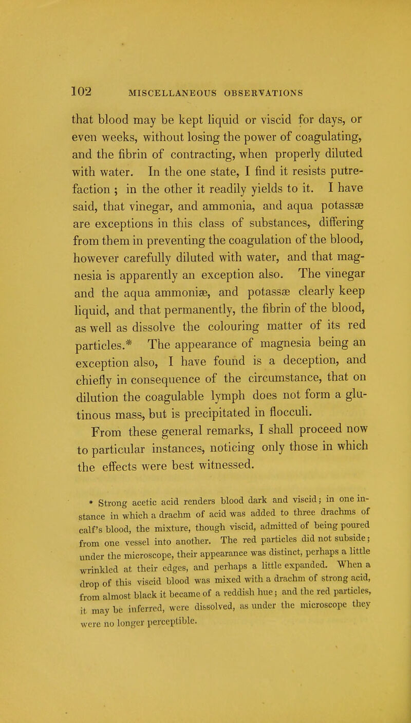 that blood may be kept liquid or viscid for days, or even weeks, without losing the power of coagulating, and the fibrin of contracting, when properly diluted with water. In the one state, I find it resists putre- faction ; in the other it readily yields to it. I have said, that vinegar, and ammonia, and aqua potassse are exceptions in this class of substances, differing from them in preventing the coagulation of the blood, however carefully diluted with water, and that mag- nesia is apparently an exception also. The vinegar and the aqua ammonise, and potassae clearly keep liquid, and that permanently, the fibrin of the blood, as well as dissolve the colouring matter of its red particles.* The appearance of magnesia being an exception also, I have found is a deception, and chiefly in consequence of the circumstance, that on dilution the coagulable lymph does not form a glu- tinous mass, but is precipitated in flocculi. From these general remarks, I shall proceed now to particular instances, noticing only those in which the effects were best witnessed. * strong acetic acid renders blood dark and viscid; in one in- stance in which a drachm of acid was added to three drachms of calf's blood, the mixture, though viscid, admitted of being poured from one vessel into another. The red particles did not subside; under the microscope, their appearance was distinct, perhaps a little wrinkled at their edges, and perhaps a little expanded. When a drop of this viscid blood was mixed with a drachm of strong acid, from almost black it became of a reddish hue; and the red particles, it may be inferred, were di&solved, as under the microscope they were no longer perceptible. I
