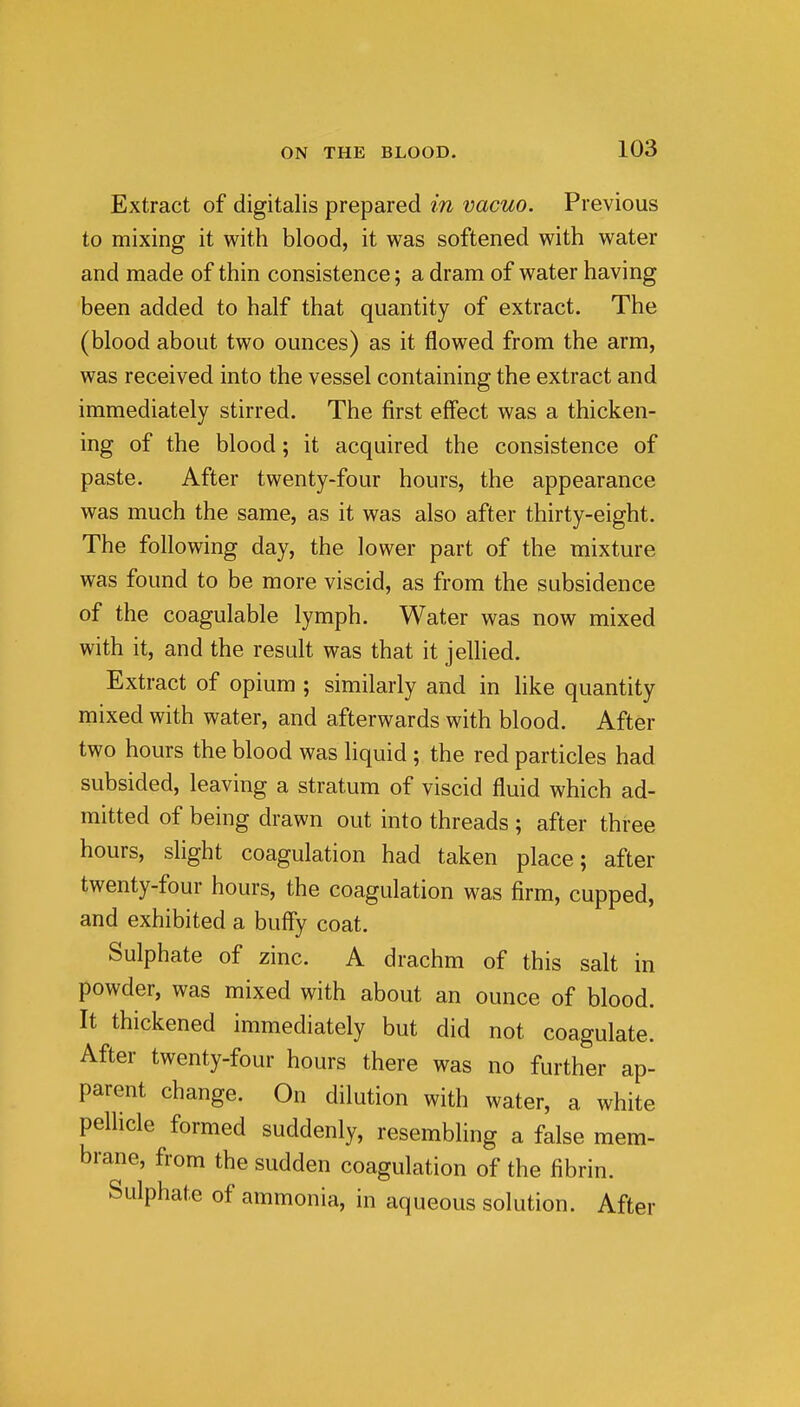 Extract of digitalis prepared in vacuo. Previous to mixing it with blood, it was softened with water and made of thin consistence; a dram of water having been added to half that quantity of extract. The (blood about two ounces) as it flowed from the arm, was received into the vessel containing the extract and immediately stirred. The first effect was a thicken- ing of the blood; it acquired the consistence of paste. After twenty-four hours, the appearance was much the same, as it was also after thirty-eight. The following day, the lower part of the mixture was found to be more viscid, as from the subsidence of the coagulable lymph. Water was now mixed with it, and the result was that it jellied. Extract of opium ; similarly and in like quantity mixed with water, and afterwards with blood. After two hours the blood was liquid ; the red particles had subsided, leaving a stratum of viscid fluid which ad- mitted of being drawn out into threads ; after three hours, slight coagulation had taken place; after twenty-four hours, the coagulation was firm, cupped, and exhibited a buffy coat. Sulphate of zinc. A drachm of this salt in powder, was mixed with about an ounce of blood. It thickened immediately but did not coagulate. After twenty-four hours there was no further ap- parent change. On dilution with water, a white pellicle formed suddenly, resembling a false mem- brane, from the sudden coagulation of the fibrin. Sulphate of ammonia, in aqueous solution. After