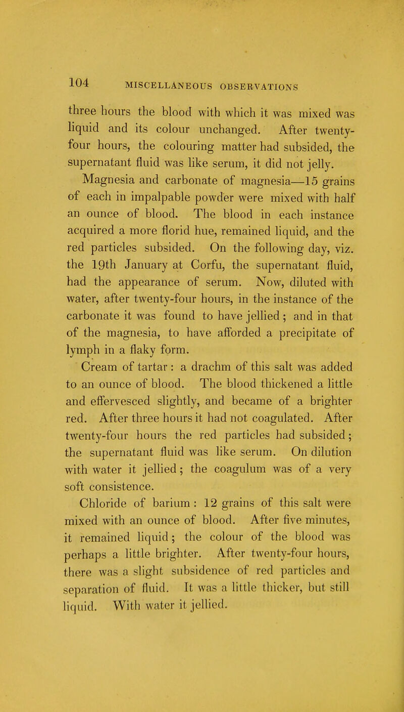 three hours the blood with which it was mixed was liquid and its colour unchanged. After twenty- four hours, the colouring matter had subsided, the supernatant fluid was like serum, it did not jelly. Magnesia and carbonate of magnesia—15 grains of each in impalpable powder were mixed with half an ounce of blood. The blood in each instance acquired a more florid hue, remained liquid, and the red particles subsided. On the following day, viz. the 19th January at Corfu, the supernatant fluid, had the appearance of serum. Now, diluted with water, after twenty-four hours, in the instance of the carbonate it was found to have jellied ; and in that of the magnesia, to have afforded a precipitate of lymph in a flaky form. Cream of tartar : a drachm of this salt was added to an ounce of blood. The blood thickened a little and effervesced slightly, and became of a brighter red. After three hours it had not coagulated. After twenty-four hours the red particles had subsided; the supernatant fluid was like serum. On dilution with water it jellied; the coagulum was of a very soft consistence. Chloride of barium : 12 grains of this salt were mixed with an ounce of blood. After five minutes, it remained liquid; the colour of the blood was perhaps a little brighter. After twenty-four hours, there was a slight subsidence of red particles and separation of fluid. It was a little thicker, but still liquid. With water it jellied.