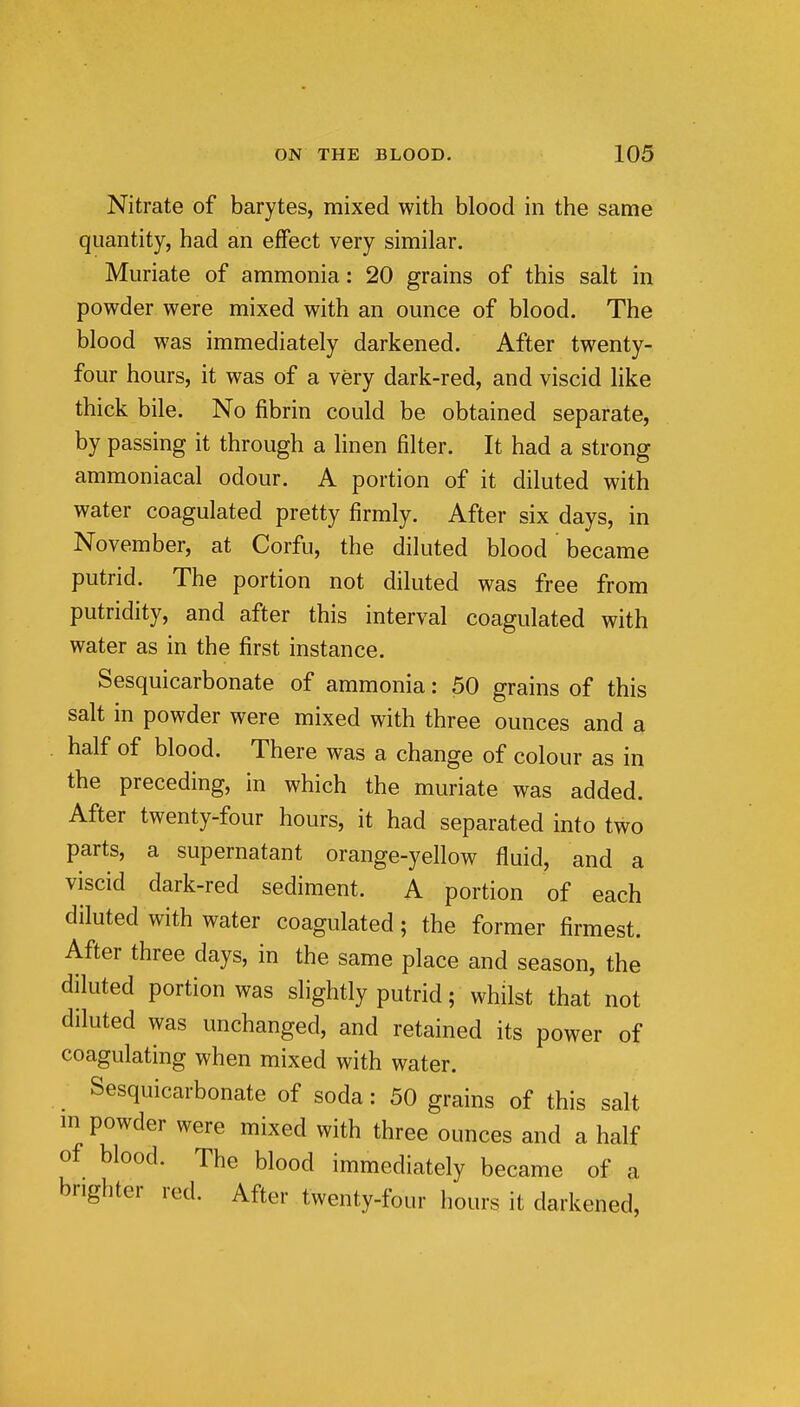 Nitrate of barytes, mixed with blood in the same quantity, had an effect very similar. Muriate of ammonia; 20 grains of this salt in powder were mixed with an ounce of blood. The blood was immediately darkened. After twenty- four hours, it was of a very dark-red, and viscid like thick bile. No fibrin could be obtained separate, by passing it through a linen filter. It had a strong ammoniacal odour. A portion of it diluted with water coagulated pretty firmly. After six days, in November, at Corfu, the diluted blood became putrid. The portion not diluted was free from putridity, and after this interval coagulated with water as in the first instance. Sesquicarbonate of ammonia: 50 grains of this salt in powder were mixed with three ounces and a half of blood. There was a change of colour as in the preceding, in which the muriate was added. After twenty-four hours, it had separated into two parts, a supernatant orange-yellow fluid, and a viscid dark-red sediment. A portion of each diluted with water coagulated; the former firmest. After three days, in the same place and season, the diluted portion was slightly putrid; whilst that not diluted was unchanged, and retained its power of coagulating when mixed with water. Sesquicarbonate of soda: 50 grains of this salt in powder were mixed with three ounces and a half of blood. The blood immediately became of a brighter red. After twenty-four hours it darkened.