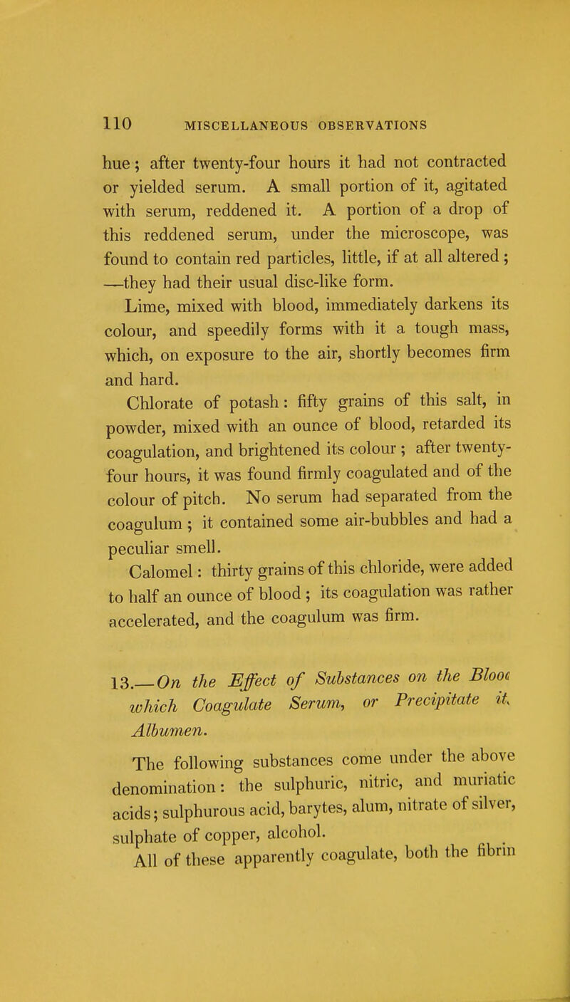hue; after twenty-four hours it had not contracted or yielded serum. A small portion of it, agitated with serum, reddened it. A portion of a drop of this reddened serum, under the microscope, was found to contain red particles, little, if at all altered; —they had their usual disc-like form. Lime, mixed with blood, immediately darkens its colour, and speedily forms with it a tough mass, which, on exposure to the air, shortly becomes firm and hard. Chlorate of potash: fifty grains of this salt, in powder, mixed with an ounce of blood, retarded its coagulation, and brightened its colour ; after twenty- four hours, it was found firmly coagulated and of the colour of pitch. No serum had separated from the coagulum; it contained some air-bubbles and had a peculiar smell. Calomel: thirty grains of this chloride, were added to half an ounce of blood ; its coagulation was rather accelerated, and the coagulum was firm. IS.—On the Effect of Substances on the Blooe which Coagulate Serum, or Precipitate it Albumen. The following substances come under the above denomination: the sulphuric, nitric, and muriatic acids; sulphurous acid, barytes, alum, nitrate of silver, sulphate of copper, alcohol. All of these apparently coagulate, both the fibrni