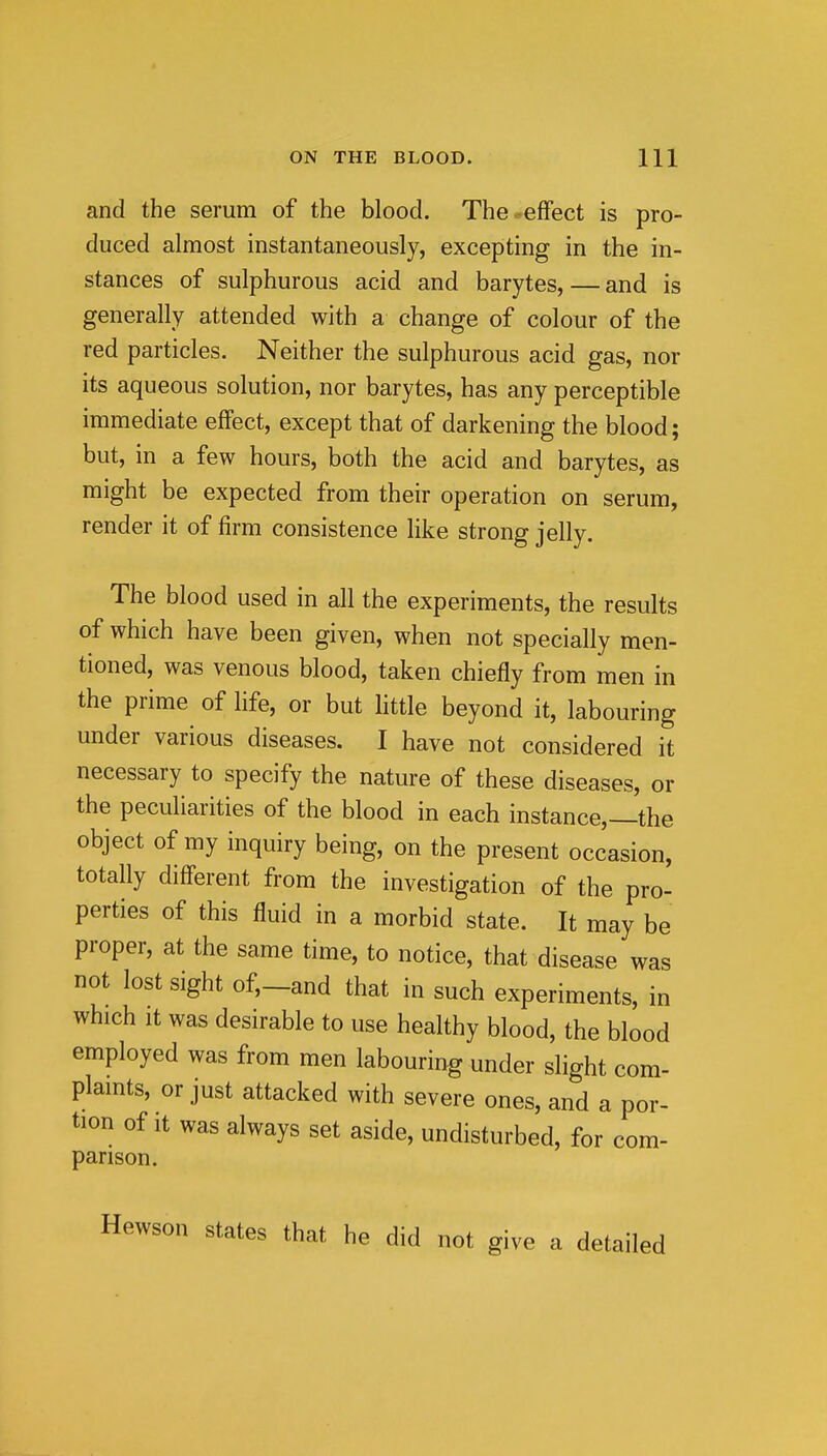 and the serum of the blood. The-effect is pro- duced almost instantaneously, excepting in the in- stances of sulphurous acid and barytes, — and is generally attended with a change of colour of the red particles. Neither the sulphurous acid gas, nor its aqueous solution, nor barytes, has any perceptible immediate effect, except that of darkening the blood; but, in a few hours, both the acid and barytes, as might be expected from their operation on serum, render it of firm consistence like strong jelly. The blood used in all the experiments, the results of which have been given, when not specially men- tioned, was venous blood, taken chiefly from men in the prime of hfe, or but httle beyond it, labouring under various diseases. I have not considered it necessary to specify the nature of these diseases, or the peculiarities of the blood in each instance,—the object of my inquiry being, on the present occasion, totally different from the investigation of the pro- perties of this fluid in a morbid state. It may be proper, at the same time, to notice, that disease was not lost sight of,_and that in such experiments, in which It was desirable to use healthy blood, the blood employed was from men labouring under slight com- plamts, or just attacked with severe ones, and a por- tion of it was always set aside, undisturbed, for com- parison. Hewson states that he did not give a detailed 3