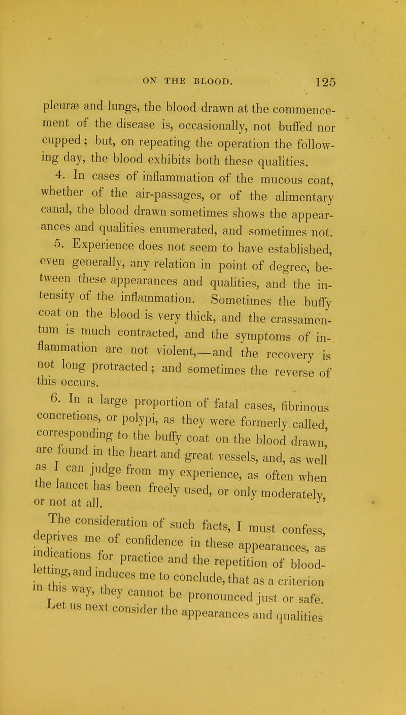 pleurae and lungs, the blood drawn at the commence- ment of the disease is, occasionally, not buffed nor cupped; but, on repeating the operation the follow- ing day, the blood exhibits both these qualities. 4. In cases of inflammation of the mucous coat, whether of the air-passages, or of the alimentary canal, the blood drawn sometimes shows the appear- ances and qualities enumerated, and sometimes not. 5. Experience does not seem to have established, even generally, any relation in point of degree, be- tween these appearances and qualities, and the in- tensity of the inflammation. Sometimes the buffy coat on the blood is very thick, and the crassamen- tum IS much contracted, and the symptoms of in- flammation are not violent,—and the recovery is not long protracted; and sometimes the reverse of this occurs. 6. In a large proportion of fatal cases, fibrinous concretions, or polypi, as they were formerly called corresponding to the buffy coat on the blood drawn' are found in the heart and great vessels, and, as well as can judge from my experience, as often when the lancet has been freely used, or only moderately, or not at all. ^' The consideration of such facts, I must confess, mlaT Z ''^^^  '''''' appearances, etting, and mduces me to conclude, that as a criterion m his way, they cannot be pronounced just or safe Let us next consider the appearances and qualities