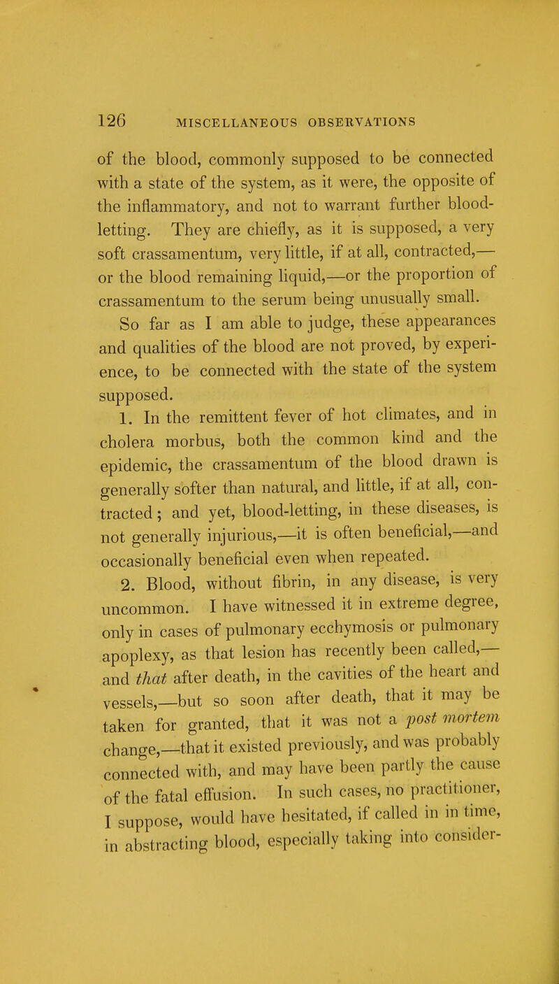 of the blood, commonly supposed to be connected with a state of the system, as it were, the opposite of the inflammatory, and not to warrant further blood- letting. They are chiefly, as it is supposed, a very soft crassamentum, very little, if at all, contracted,— or the blood remaining liquid,—or the proportion of crassamentum to the serum being unusually small. So far as I am able to judge, these appearances and qualities of the blood are not proved, by experi- ence, to be connected with the state of the system supposed. 1. In the remittent fever of hot climates, and in cholera morbus, both the common kind and the epidemic, the crassamentum of the blood drawn is generally softer than natural, and little, if at all, con- tracted ; and yet, blood-letting, in these diseases, is not eenerallv iniurious,—it is often beneficial,—and occasionally beneficial even when repeated. 2. Blood, without fibrin, in any disease, is very uncommon. I have witnessed it in extreme degree, only in cases of pulmonary ecchymosis or pulmonary apoplexy, as that lesion has recently been called,— and that after death, in the cavities of the heart and vessels,—but so soon after death, that it may be taken for granted, that it was not a post mortem change,—that it existed previously, and was probably connected with, and may have been partly the cause of the fatal eff'usion. In such cases, no practitioner, I suppose, would have hesitated, if called in in time, in abstracting blood, especially taking into consider-