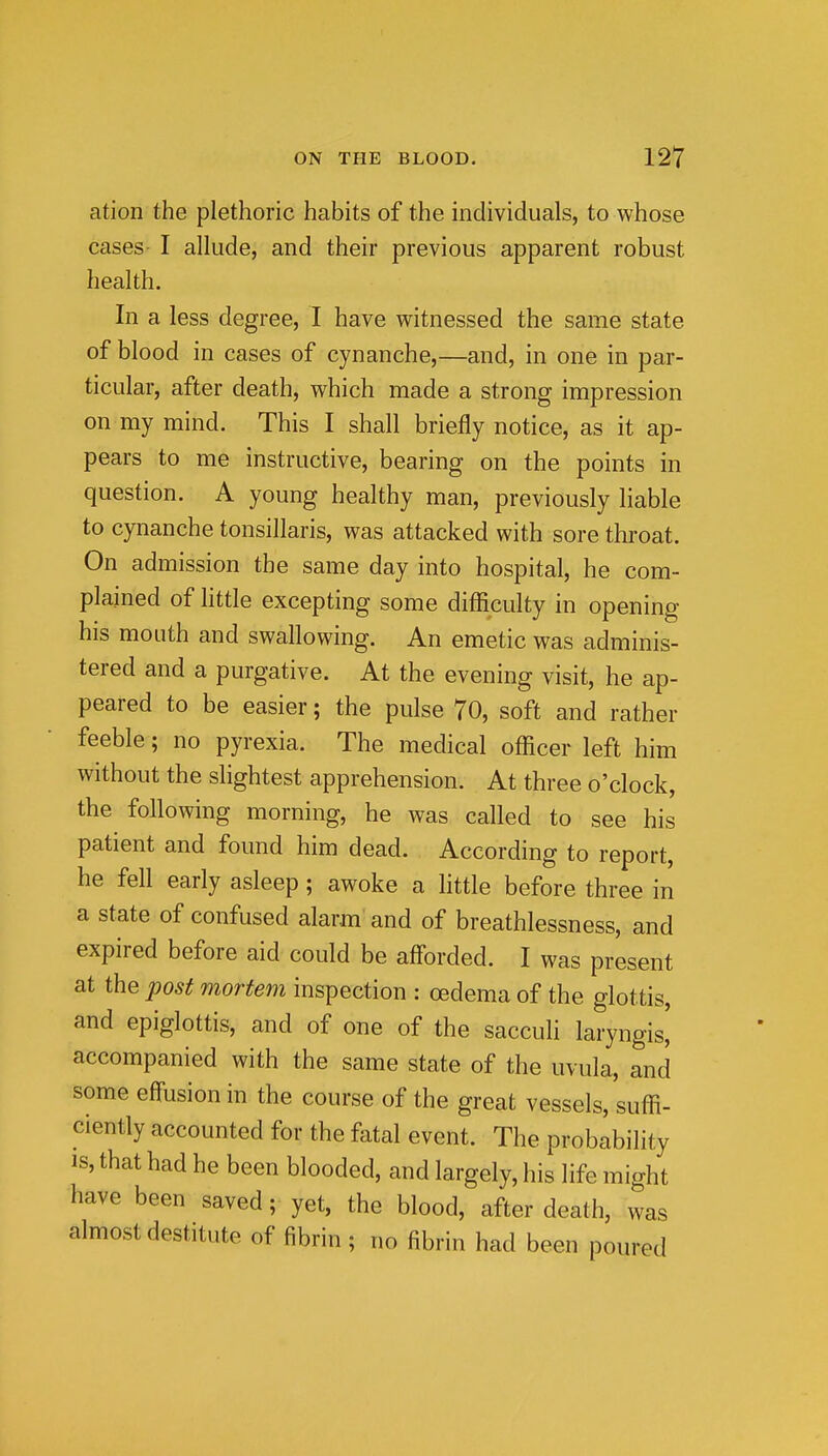 ation the plethoric habits of the individuals, to whose cases- I allude, and their previous apparent robust health. In a less degree, I have witnessed the same state of blood in cases of cynanche,—and, in one in par- ticular, after death, which made a strong impression on my mind. This I shall briefly notice, as it ap- pears to me instructive, bearing on the points in question. A young healthy man, previously liable to cynanche tonsillaris, was attacked with sore throat. On admission the same day into hospital, he com- plained of little excepting some difficulty in opening his mouth and swallowing. An emetic was adminis- tered and a purgative. At the evening visit, he ap- peared to be easier; the pulse 70, soft and rather feeble; no pyrexia. The medical officer left him without the slightest apprehension. At three o'clock, the following morning, he was called to see his patient and found him dead. According to report, he fell early asleep; awoke a little before three in a state of confused alarm and of breathlessness, and expired before aid could be afforded. I was present at the post mortem inspection : oedema of the glottis, and epiglottis, and of one of the sacculi laryngis, accompanied with the same state of the uvula, and some effusion in the course of the great vessels, suffi- ciently accounted for the fatal event. The probability IS, that had he been blooded, and largely, his life might have been saved; yet, the blood, after death, was almost destitute of fibrin ; no fibrin had been poured