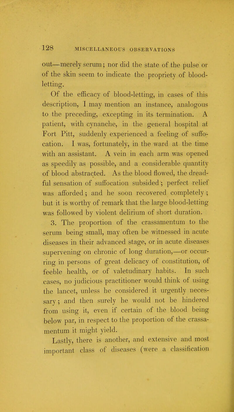 out—merely serum; nor did the state of the pulse or of the skin seem to indicate the propriety of blood- letting. Of the efficacy of blood-letting, in cases of this description, I may mention an instance, analogous to the preceding, excepting in its termination. A patient, with cynanche, in the general hospital at Fort Pitt, suddenly experienced a feeling of suffo- cation. I was, fortunately, in the ward at the time with an assistant. A vein in each arm was opened as speedily as possible, and a considerable quantity of blood abstracted. As the blood flowed, the dread- ful sensation of suffocation subsided ; perfect relief was afforded; and he soon recovered completely ; but it is worthy of remark that the large blood-letting was followed by violent delirium of short duration. 3. The proportion of the crassamentum to the serum being small, may often be witnessed in acute diseases in their advanced stage, or in acute diseases supervening on chronic of long duration,—or occur- ring in persons of great delicacy of constitution, of feeble health, or of valetudinary habits. In such cases, no judicious practitioner would think of using the lancet, unless he considered it urgently neces- sary ; and then surely he would not be hindered from using it, even if certain of the blood being below par, in respect to the proportion of the crassa- mentum it might yield. Lastly, there is another, and extensive and most important class of diseases (were a classification .ll