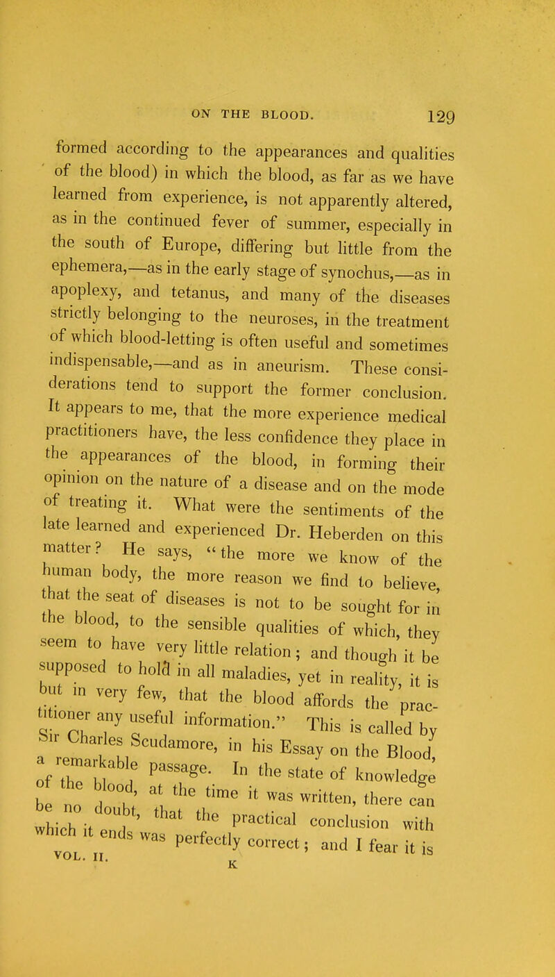 formed according to the appearances and qualities ' of the blood) in which the blood, as far as we have learned from experience, is not apparently altered, as in the continued fever of summer, especially in the south of Europe, differing but httle from the ephemera,—as in the early stage of synochus,—as in apoplexy, and tetanus, and many of the diseases strictly belonging to the neuroses, in the treatment of which blood-letting is often useful and sometimes mdispensable,—and as in aneurism. These consi- derations tend to support the former conclusion. It appears to me, that the more experience medical practitioners have, the less confidence they place in the appearances of the blood, in forming their opmion on the nature of a disease and on the mode of treatmg it. What were the sentiments of the late learned and experienced Dr. Heberden on this matter ? He says, - the more we know of the human body, the more reason we find to beheve that the seat of diseases is not to be sought for in the blood to the sensible qualities of which, they seem to have very little relation; and though it be supposed to hoia in all maladies, yet in realfty, it is but m very few, that the blood affords the prac t. loner any useful information. This is called by a remar able passage. In the state of knowledg ihich it end ' P^'^^^ which Upends was perfectly correct; and I fear it is