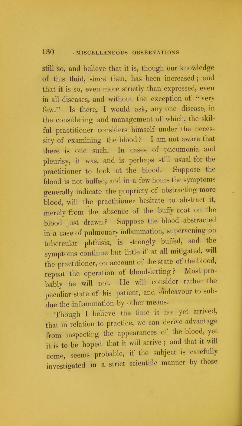 still SO, and believe that it is, though our knowledge of this fluid, since then, has been increased; and that it is so, even more strictly than expressed, even in all diseases, and without the exception of  very few. Is there, I would ask, any one disease, in the considering and management of which, the skil- ful practitioner considers himself under the neces- sity of examining the blood ? I am not aware that there is one such. In cases of pneumonia and pleurisy, it was, and is perhaps still usual for the practitioner to look at the blood. Suppose the blood is not buffed, and in a few hours the symptoms generally indicate the propriety of abstracting more blood, will the practitioner hesitate to abstract it, merely from the absence of the huffy coat on the blood just drawn ? Suppose the blood abstracted in a case of pulmonary inflammation, supervening on tubercular phthisis, is strongly buffed, and the symptoms continue but little if at all mitigated, will the practitioner, on account of the state of the blood, repeat the operation of blood-letting? Most pro- bably he will not. He will consider rather the peculiar state of his patient, and endeavour to sub- due the inflammation by other means. Though I believe the time is not yet arrived, that in relation to practice, we can derive advantage from inspecting the appearances of the blood, yet it is to be hoped that it will arrive ; and that it will come, seems probable, if the subject is carefully investigated in a strict scientific manner by those