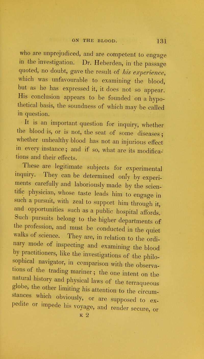 who are unprejudiced, and are competent to engage in the investigation. Dr. Heberden, in the passage quoted, no doubt, gave the result of his experience, which was unfavourable to examining the blood, but as he has expressed it, it does not so appear. His conclusion appears to be founded on a hypo- thetical basis, the soundness of which may be called in question. It is an important question for inquiry, whether the blood is, or is not, the seat of some diseases; whether unhealthy blood has not an injurious eflfect in every instance; and if so, what are its modifica- tions and their effects. These are legitimate subjects for experimental inquiry. They can be determined only by experi- ments carefully and laboriously made by the scien- tific physician, whose taste leads him to engage in such a pursuit, with zeal to support him through it, and opportunities such as a public hospital aff-ords' Such pursuits belong to the higher departments of the profession, and must be conducted in the quiet walks of science. They are, in relation to the ordi- nary mode of inspecting and examining the blood by practitioners, like the investigations of the philo- sophical navigator, in comparison with the observa- tions of the trading mariner; the one intent on the natural history and physical laws of the terraqueous globe, the other limiting his attention to the circum- stances which obviously, or are supposed to ex- pedite or impede his voyage, and render secure, or K 2