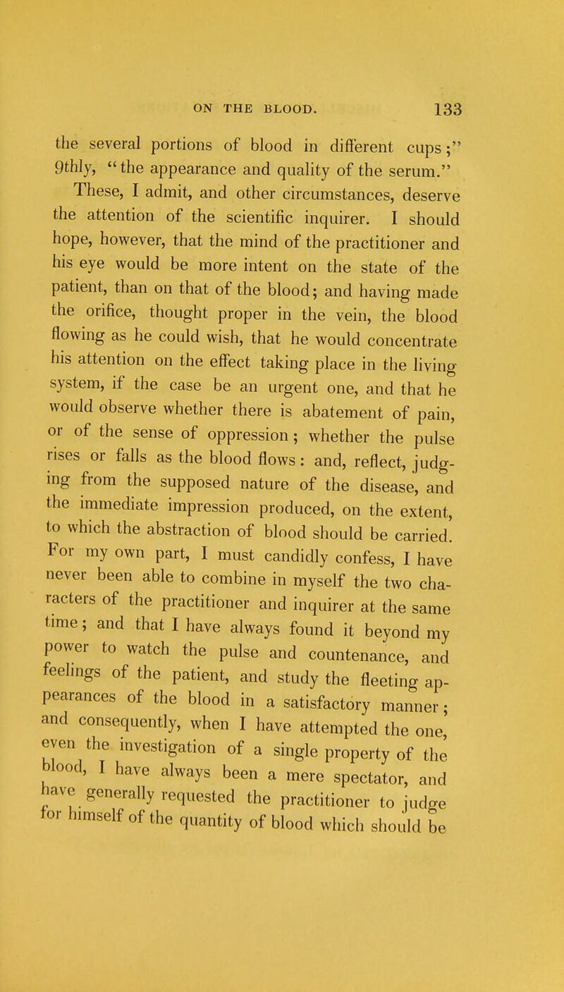 the several portions of blood in different cups; 9thly, the appearance and quality of the serum. These, I admit, and other circumstances, deserve the attention of the scientific inquirer. I should hope, however, that the mind of the practitioner and his eye would be more intent on the state of the patient, than on that of the blood; and having made the orifice, thought proper in the vein, the blood flowing as he could wish, that he would concentrate his attention on the effect taking place in the living system, if the case be an urgent one, and that he would observe whether there is abatement of pain, or of the sense of oppression; whether the pulse rises or falls as the blood flows: and, reflect, judg- ing from the supposed nature of the disease, and the immediate impression produced, on the extent, to which the abstraction of blood should be carried! For my own part, I must candidly confess, I have never been able to combine in myself the two cha- racters of the practitioner and inquirer at the same time; and that I have always found it beyond my power to watch the pulse and countenance, and feelmgs of the patient, and study the fleeting ap- pearances of the blood in a satisfactory manner; and consequently, when I have attempted the one' even the investigation of a single property of the blood, I have always been a mere spectator, and have generally requested the practitioner to judge tor himself of the quantity of blood which should be
