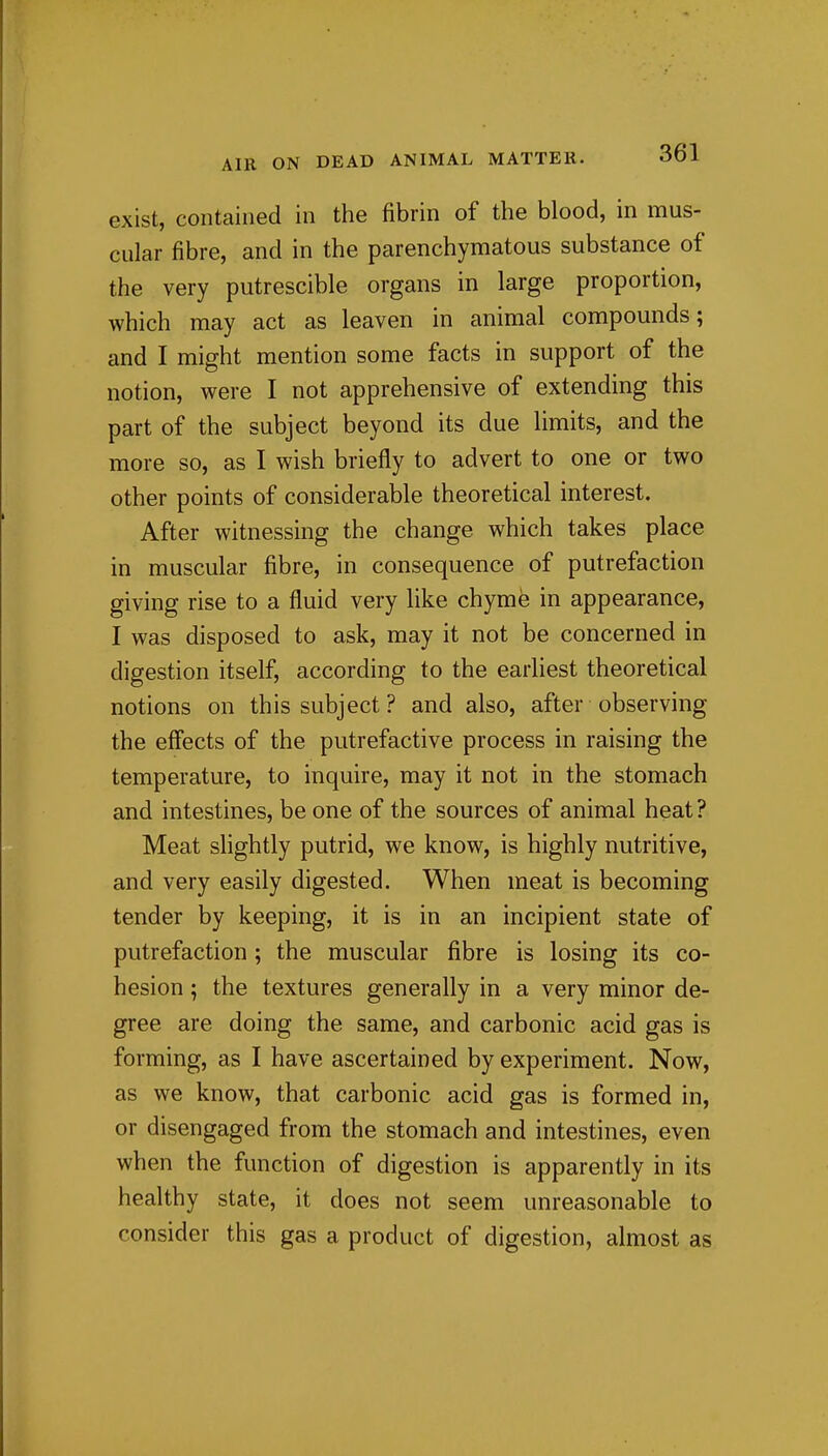 exist, contained in the fibrin of the blood, in mus- cular fibre, and in the parenchymatous substance of the very putrescible organs in large proportion, which may act as leaven in animal compounds; and I might mention some facts in support of the notion, were I not apprehensive of extending this part of the subject beyond its due limits, and the more so, as I wish briefly to advert to one or two other points of considerable theoretical interest. After witnessing the change which takes place in muscular fibre, in consequence of putrefaction giving rise to a fluid very like chyme in appearance, I was disposed to ask, may it not be concerned in digestion itself, according to the earhest theoretical notions on this subject ? and also, after observing the effects of the putrefactive process in raising the temperature, to inquire, may it not in the stomach and intestines, be one of the sources of animal heat? Meat slightly putrid, we know, is highly nutritive, and very easily digested. When meat is becoming tender by keeping, it is in an incipient state of putrefaction; the muscular fibre is losing its co- hesion ; the textures generally in a very minor de- gree are doing the same, and carbonic acid gas is forming, as I have ascertained by experiment. Now, as we know, that carbonic acid gas is formed in, or disengaged from the stomach and intestines, even when the function of digestion is apparently in its healthy state, it does not seem unreasonable to consider this gas a product of digestion, almost as