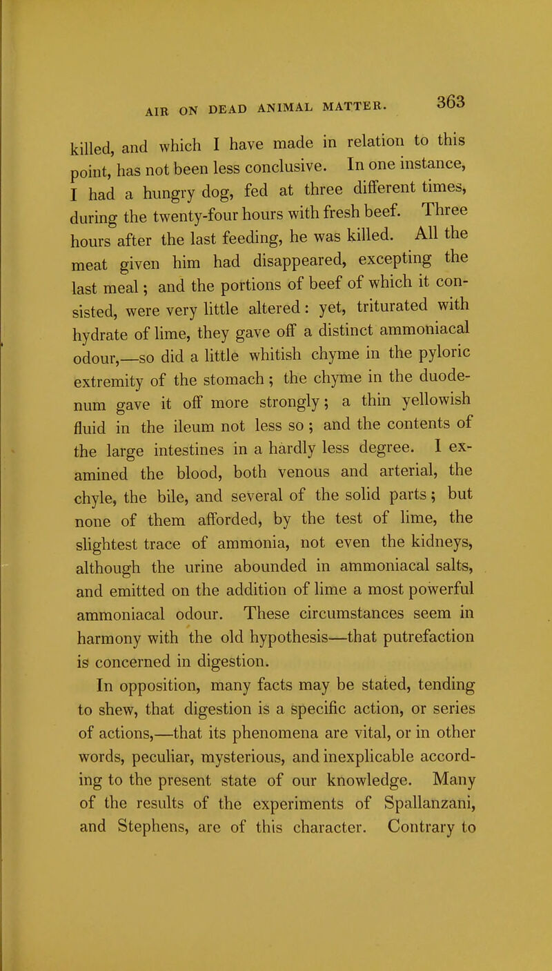 killed, and which I have made in relation to this point, has not been less conclusive. In one instance, I had a hungry dog, fed at three different times, during the twenty-four hours with fresh beef. Three hours after the last feeding, he was killed. All the meat given him had disappeared, excepting the last meal; and the portions of beef of which it con- sisted, were very little altered: yet, triturated with hydrate of lime, they gave off a distinct ammoniacal odour,—so did a little whitish chyme in the pyloric extremity of the stomach; the chyme in the duode- num gave it off more strongly; a thin yellowish fluid in the ileum not less so ; and the contents of the large intestines in a hardly less degree. I ex- amined the blood, both venous and arterial, the chyle, the bile, and several of the solid parts; but none of them afforded, by the test of lime, the slightest trace of ammonia, not even the kidneys, although the urine abounded in ammoniacal salts, and emitted on the addition of lime a most powerful ammoniacal odour. These circumstances seem in harmony with the old hypothesis—that putrefaction is concerned in digestion. In opposition, many facts may be stated, tending to shew, that digestion is a specific action, or series of actions,—that its phenomena are vital, or in other words, peculiar, mysterious, and inexplicable accord- ing to the present state of our knowledge. Many of the results of the experiments of Spallanzani, and Stephens, are of this character. Contrary to