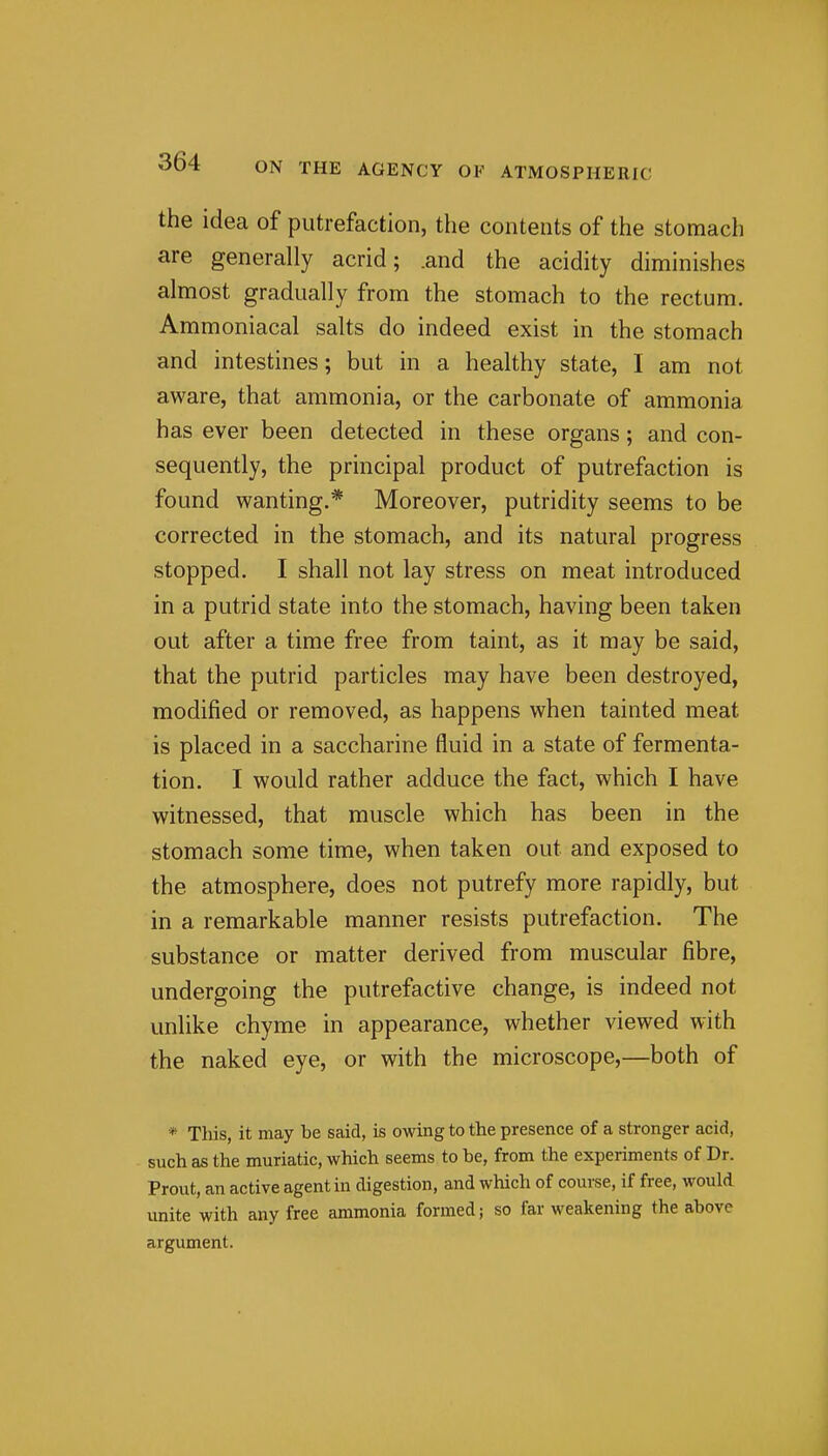 the idea of putrefaction, the contents of the stomach are generally acrid; .and the acidity diminishes almost gradually from the stomach to the rectum. Ammoniacal salts do indeed exist in the stomach and intestines; but in a healthy state, I am not aware, that ammonia, or the carbonate of ammonia has ever been detected in these organs; and con- sequently, the principal product of putrefaction is found wanting.* Moreover, putridity seems to be corrected in the stomach, and its natural progress stopped. I shall not lay stress on meat introduced in a putrid state into the stomach, having been taken out after a time free from taint, as it may be said, that the putrid particles may have been destroyed, modified or removed, as happens when tainted meat is placed in a saccharine fluid in a state of fermenta- tion. I would rather adduce the fact, which I have witnessed, that muscle which has been in the stomach some time, when taken out and exposed to the atmosphere, does not putrefy more rapidly, but in a remarkable manner resists putrefaction. The substance or matter derived from muscular fibre, undergoing the putrefactive change, is indeed not unlike chyme in appearance, whether viewed with the naked eye, or with the microscope,—both of * This, it may be said, is owing to the presence of a stronger acid, such as the muriatic, which seems to be, from the experiments of Dr. Prout, an active agent in digestion, and which of course, if free, would, imite with any free ammonia formed; so far weakening the above argument.
