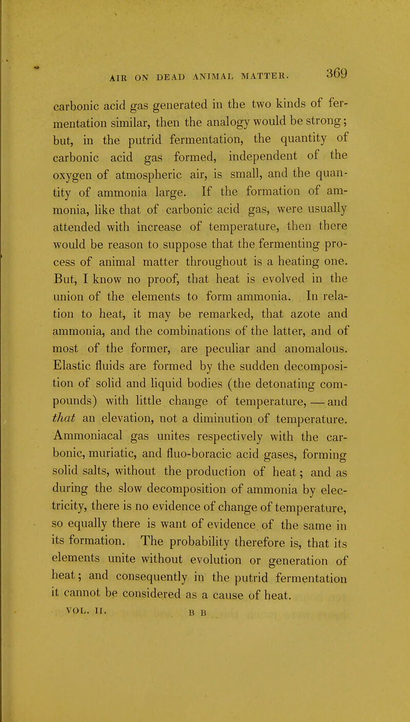 carbonic acid gas generated in the two kinds of fer- mentation similar, then the analogy would be strong; but, in the putrid fermentation, the quantity of carbonic acid gas formed, independent of the oxygen of atmospheric air, is small, and the quan- tity of ammonia large. If the formation of am- monia, like that of carbonic acid gas, were usually attended with increase of temperature, then there would be reason to suppose that the fermenting pro- cess of animal matter throughout is a heating one. But, I know no proof, that heat is evolved in the union of the elements to form ammonia. In rela- tion to heat, it may be remarked, that azote and ammonia, and the combinations of the latter, and of most of the former, are peculiar and anomalous. Elastic fluids are formed by the sudden decomposi- tion of solid and liquid bodies (the detonating com- pounds) with little change of temperature, — and that an elevation, not a diminution of temperature. Ammoniacal gas unites respectively with the car- bonic, muriatic, and fluo-boracic acid gases, forming solid salts, without the production of heat; and as during the slow decomposition of ammonia by elec- tricity, there is no evidence of change of temperature, so equally there is want of evidence of the same in its formation. The probability therefore is, that its elements unite without evolution or generation of heat; and consequently in the putrid fermentation it cannot be considered as a cause of heat. VOL. II. 13 u