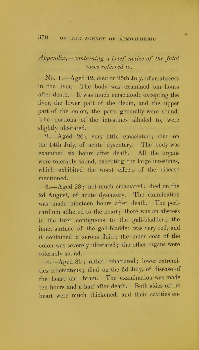 Appendix.,—containing a brief notice of the fatal cases referred to. No. 1.—Aged 42, died on 25th July, of an abscess in the Hver. The body was examined ten hours after death. It was much emaciated; excepting the liver, the lower part of the ileum, and the upper part of the colon, the parts generally were sound. The portions of the intestines alluded to, were slightly ulcerated. 2. —Aged 26; very little emaciated; died on the 14th July, of acute dysentery. The body was examined six hours after death. All the organs were tolerably sound, excepting the large intestines, which exhibited the worst effects of the disease mentioned. 3. —Aged 23 ; not much emaciated ; died on the 2d August, of acute dysentery. The examination was made nineteen hours after death. The peri- cardium adhered to the heart; there was an abscess in the liver contiguous to the gall-bladder; the inner surface of the gall-bladder was very red, and it contained a serous fluid; the inner coat of the colon was severely ulcerated; the other organs were tolerably sound. 4. —Aged 35 ; rather emaciated ; lower extremi- ties oedematous; died on the 3d July, of disease of the heart and brain. The examination was made ten hours and a half after death. Both sides of the heart were much thickened, and their cavities en-