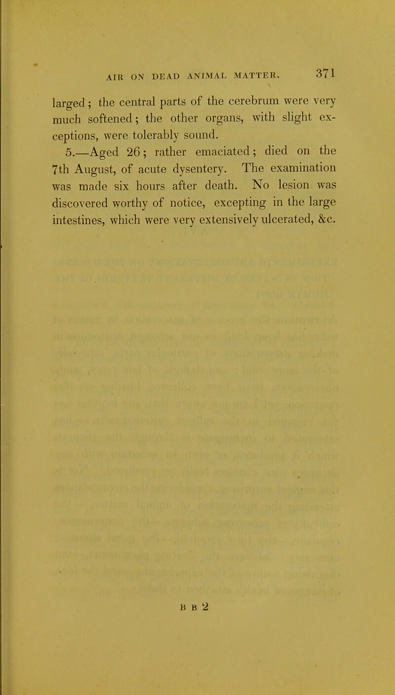 larged; the central parts of the cerebrum were very much softened; the other organs, with slight ex- ceptions, were tolerably sound. 5.—Aged 26; rather emaciated; died on the 7th August, of acute dysentery. The examination was made six hours after death. No lesion was discovered worthy of notice, excepting in the large intestines, which were very extensively ulcerated, &c. B B 2