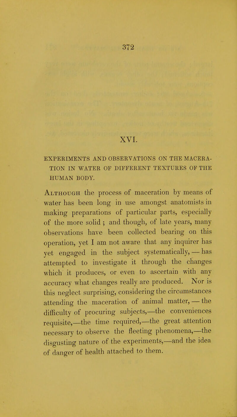 XVI. EXPERIMENTS AND OBSERVATIONS ON THE MACERA- TION IN WATER OF DIFFERENT TEXTURES OF THE HUMAN BODY. Although the process of maceration by means of water has been long in use amongst anatomists in making preparations of particular parts, especially of the more solid ; and though, of late years, many observations have been collected bearing on this operation, yet I am not aware that any inquirer has yet engaged in the subject systematically, — has attempted to investigate it through the changes which it produces, or even to ascertain with any accuracy what changes really are produced. Nor is this neglect surprising, considering the circumstances attending the maceration of animal matter, — the difficulty of procuring subjects,—the conveniences requisite,—the time required,—the great attention necessary to observe the fleeting phenomena,—the disgusting nature of the experiments,—and the idea of danger of health attached to them.