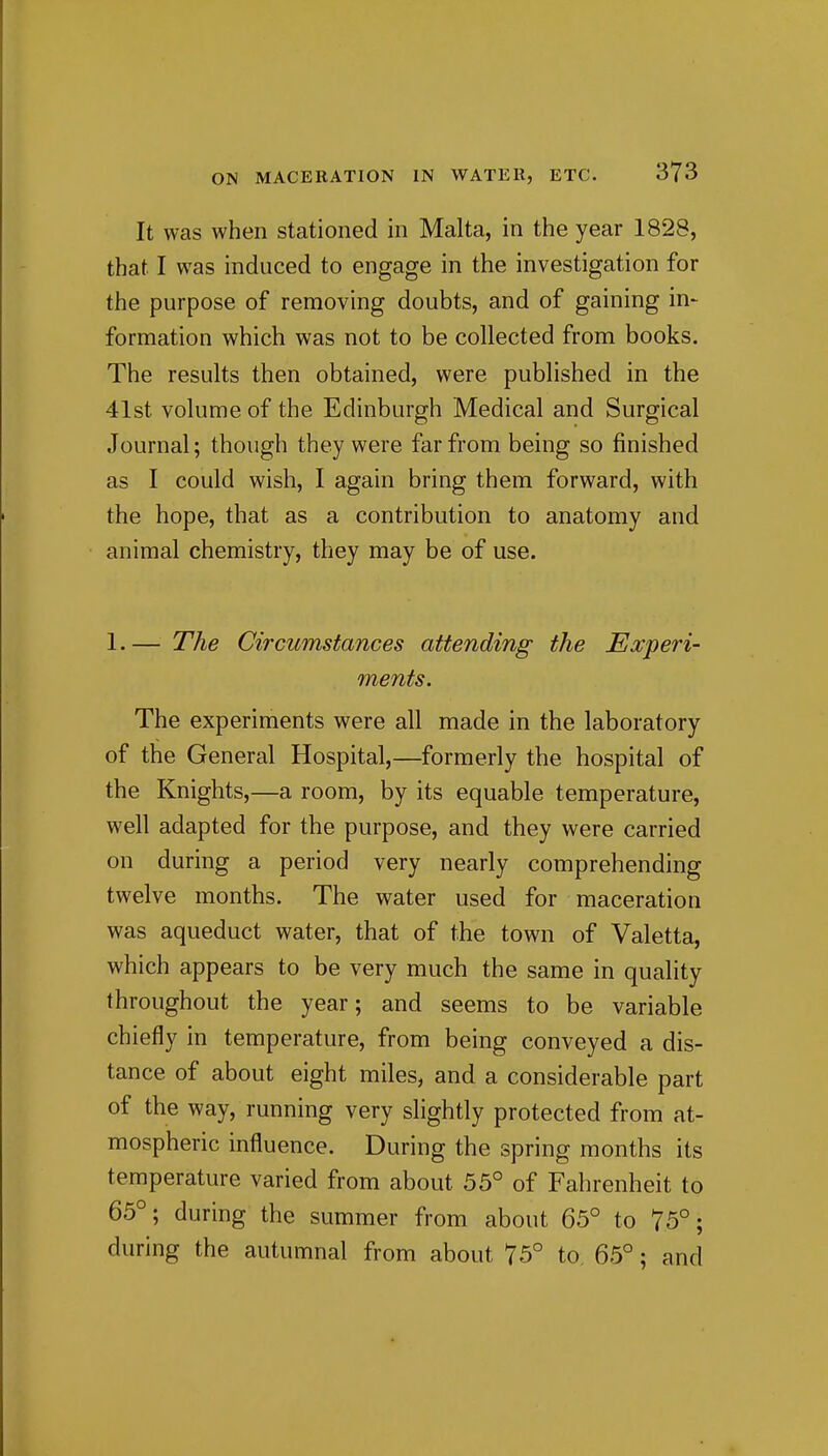 It was when stationed in Malta, in the year 1828, that I was induced to engage in the investigation for the purpose of removing doubts, and of gaining in- formation which was not to be collected from books. The results then obtained, were published in the 41st volume of the Edinburgh Medical and Surgical Journal; though they were far from being so finished as I could wish, I again bring them forward, with the hope, that as a contribution to anatomy and animal chemistry, they may be of use. 1. — The Circumstances attending the Experi- ments. The experiments were all made in the laboratory of the General Hospital,—formerly the hospital of the Knights,—a room, by its equable temperature, well adapted for the purpose, and they were carried on during a period very nearly comprehending twelve months. The water used for maceration was aqueduct water, that of the town of Valetta, which appears to be very much the same in quality throughout the year; and seems to be variable chiefly in temperature, from being conveyed a dis- tance of about eight miles, and a considerable part of the way, running very slightly protected from at- mospheric influence. During the spring months its temperature varied from about 55° of Fahrenheit to 65°; during the summer from about 65° to 75°; during the autumnal from about 75° to 65°; and
