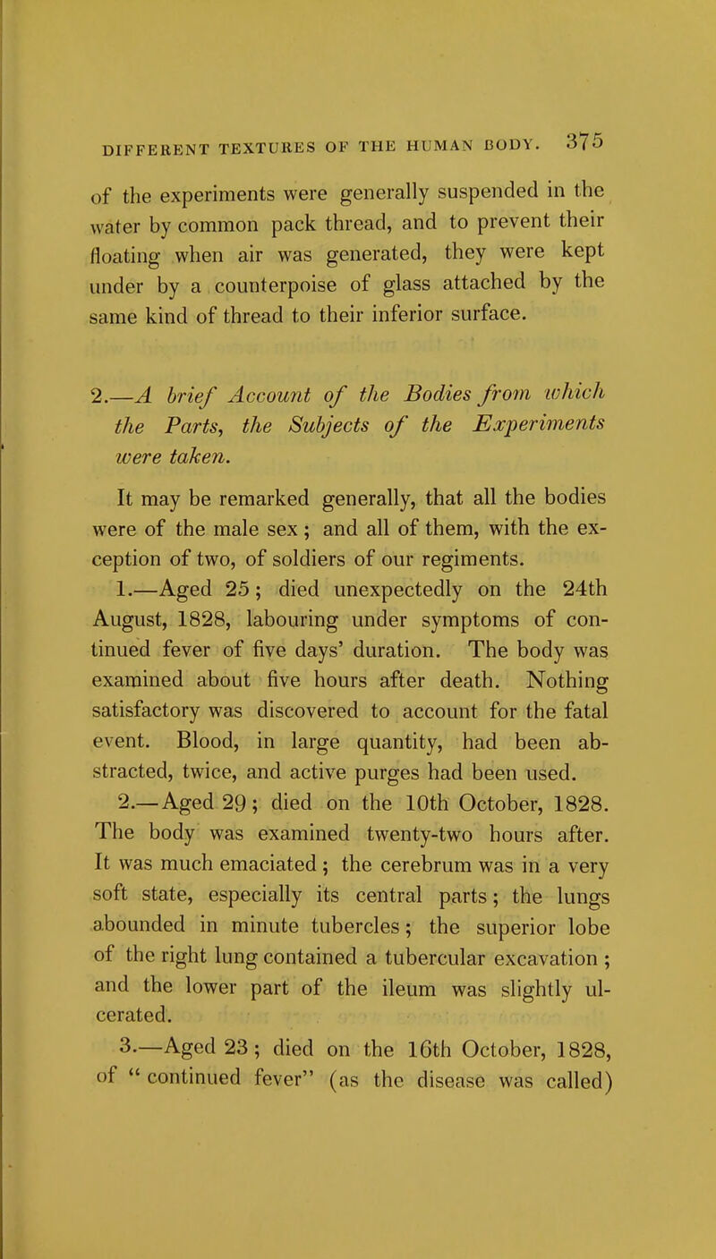 of the experiments were generally suspended in the water by common pack thread, and to prevent their floating when air was generated, they were kept under by a counterpoise of glass attached by the same kind of thread to their inferior surface. 2.—A brief Account of the Bodies from which the Parts, the Subjects of the Experiments were taken. It may be remarked generally, that all the bodies were of the male sex; and all of them, with the ex- ception of two, of soldiers of our regiments. 1, —Aged 25; died unexpectedly on the 24th August, 1828, labouring under symptoms of con- tinued fever of five days' duration. The body wag examined about five hours after death. Nothing satisfactory was discovered to account for the fatal event. Blood, in large quantity, had been ab- stracted, twice, and active purges had been used. 2. —Aged 29; died on the 10th October, 1828. The body was examined twenty-two hours after. It was much emaciated ; the cerebrum was in a very soft state, especially its central parts; the lungs abounded in minute tubercles; the superior lobe of the right lung contained a tubercular excavation ; and the lower part of the ileum was slightly ul- cerated. 3—Aged 23; died on the I6th October, 1828, of  continued fever (as the disease was called)