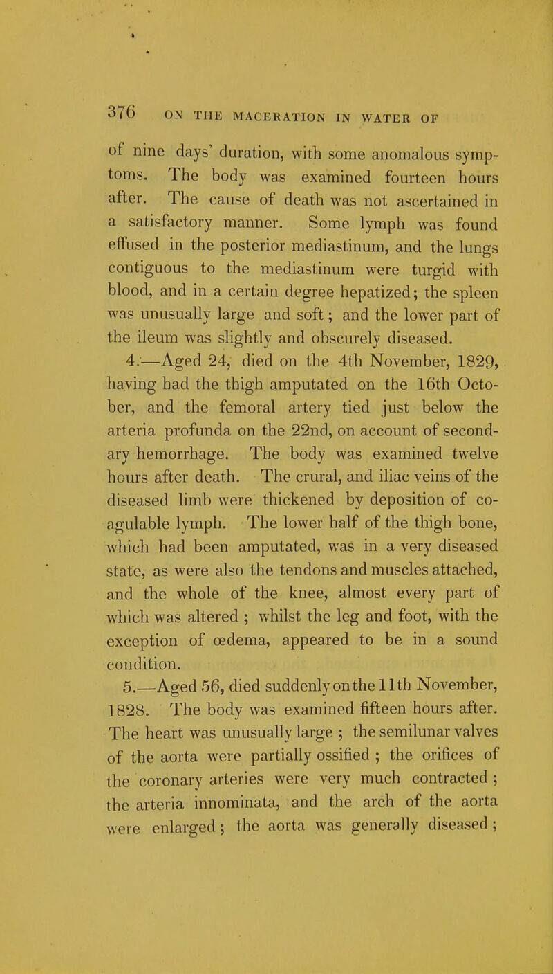of nine days' duration, with some anomalous symp- toms. The body was examined fourteen hours after. The cause of death was not ascertained in a satisfactory manner. Some lymph was found effused in the posterior mediastinum, and the lungs contiguous to the mediastinum were turgid with blood, and in a certain degree hepatized; the spleen was unusually large and soft; and the lower part of the ileum was slightly and obscurely diseased. 4. —Aged 24, died on the 4th November, 1829, having had the thigh amputated on the l6th Octo- ber, and the femoral artery tied just below the arteria profunda on the 22nd, on account of second- ary hemorrhage. The body was examined twelve hours after death. The crural, and iliac veins of the diseased limb were thickened by deposition of co- agulable lymph. The lower half of the thigh bone, which had been amputated, was in a very diseased state, as were also the tendons and muscles attached, and the whole of the knee, almost every part of which was altered ; whilst the leg and foot, with the exception of oedema, appeared to be in a sound condition. 5. —Aged 56, died suddenly on the II th November, 1828. The body was examined fifteen hours after. The heart was unusually large ; the semilunar valves of the aorta were partially ossified ; the orifices of the coronary arteries were very much contracted ; the arteria innominata, and the arch of the aorta were enlarged; the aorta was generally diseased;