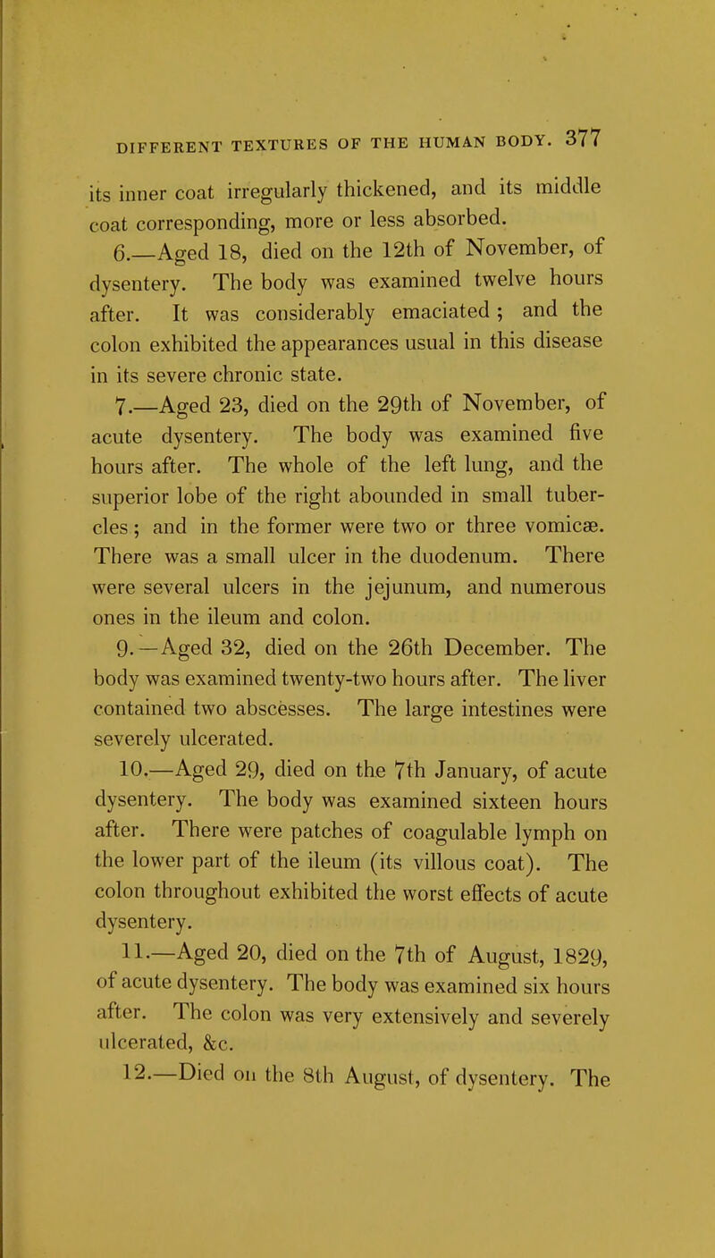 its inner coat irregularly thickened, and its middle coat corresponding, more or less absorbed. 6. —Aged 18, died on the 12th of November, of dysentery. The body was examined twelve hours after. It was considerably emaciated; and the colon exhibited the appearances usual in this disease in its severe chronic state. 7. —Aged 23, died on the 29th of November, of acute dysentery. The body was examined five hours after. The whole of the left lung, and the superior lobe of the right abounded in small tuber- cles ; and in the former were two or three vomicae. There was a small ulcer in the duodenum. There were several ulcers in the jejunum, and numerous ones in the ileum and colon. 9. —Aged 32, died on the 26th December. The body was examined twenty-two hours after. The liver contained two abscesses. The large intestines were severely ulcerated. 10. ^—Aged 29, died on the 7th January, of acute dysentery. The body was examined sixteen hours after. There were patches of coagulable lymph on the lower part of the ileum (its villous coat). The colon throughout exhibited the worst effects of acute dysentery. 11. —Aged 20, died on the 7th of August, 1829, of acute dysentery. The body was examined six hours after. The colon was very extensively and severely ulcerated, &c. 12. —Died on the 8th August, of dysentery. The