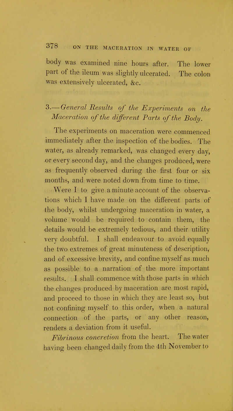 body was examined nine hours after. The lower part of the ileum was slightly ulcerated. The colon was extensively ulcerated, &c. 3.— General Results of the E.vperiments on the Maceration of the different Parts of the Body. The experiments on maceration were commenced immediately after the inspection of the bodies. The water, as already remarked, was changed every day, or every second day, and the changes produced, were as frequently observed during the first four or six months, and were noted down from time to time. Were I to give a minute account of the observa- tions which I have made on the different parts of the body, whilst undergoing maceration in water, a volume would be required to contain them, the details would be extremely tedious, and their utility very doubtful. I shall endeavour to avoid equally the two extremes of great minuteness of description, and of excessive brevity, and confine myself as much as possible to a narration of the more important results. I shall commence with those parts in which the changes produced by maceration are most rapid, and proceed to those in which they are least so, but not confining myself to this order, when a natural connection of the parts, or any other reason, renders a deviation from it useful. Fibrinous concretion from the heart. The water having been changed daily from the 4th November to