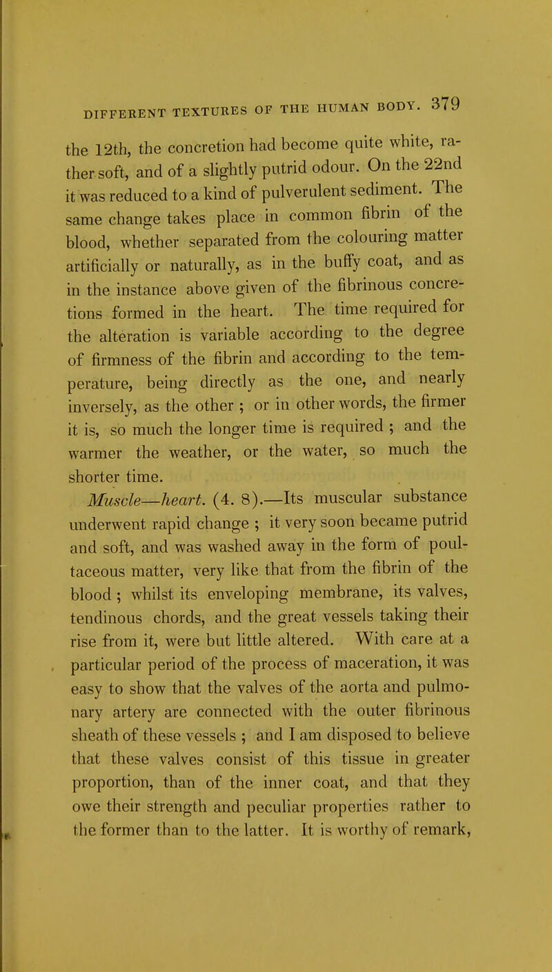 the 12th, the concretion had become quite white, ra- ther soft, and of a shghtly putrid odour. On the 22nd it was reduced to a kind of pulverulent sediment. The same change takes place in common fibrin of the blood, whether separated from the colouring matter artificially or naturally, as in the buff'y coat, and as in the instance above given of the fibrinous concre- tions formed in the heart. The time required for the alteration is variable according to the degree of firmness of the fibrin and according to the tem- perature, being directly as the one, and nearly inversely, as the other ; or in other words, the firmer it is, so much the longer time is required ; and the warmer the weather, or the water, so much the shorter time. Muscle—heart. (4. 8).—Its muscular substance underwent rapid change ; it very soon became putrid and soft, and was washed away in the form of poul- taceous matter, very like that from the fibrin of the blood ; whilst its enveloping membrane, its valves, tendinous chords, and the great vessels taking their rise from it, were but Uttle altered. With care at a particular period of the process of maceration, it was easy to show that the valves of the aorta and pulmo- nary artery are connected with the outer fibrinous sheath of these vessels ; and I am disposed to believe that these valves consist of this tissue in greater proportion, than of the inner coat, and that they owe their strength and peculiar properties rather to the former than to the latter. It is worthy of remark,