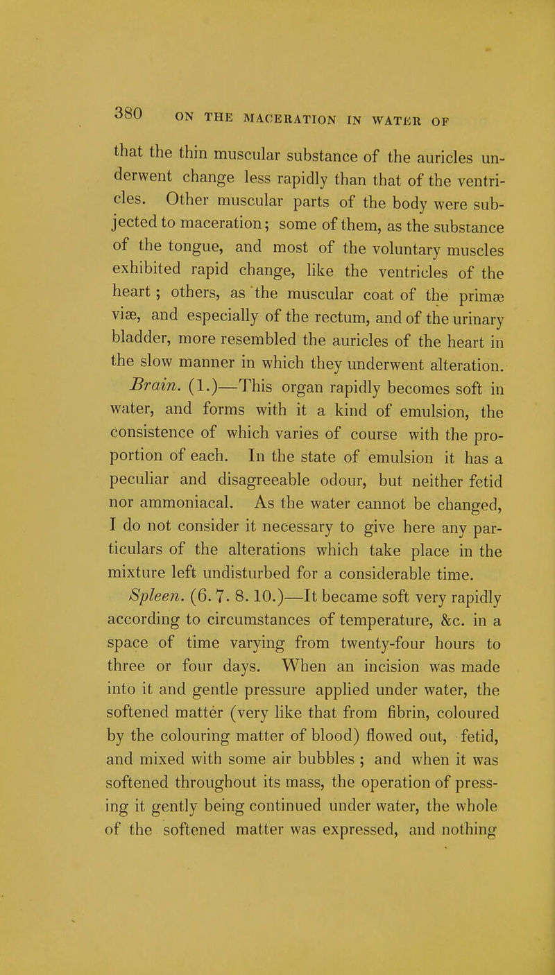 that the thin muscular substance of the auricles un- derwent change less rapidly than that of the ventri- cles. Other muscular parts of the body were sub- jected to maceration; some of them, as the substance of the tongue, and most of the voluntary muscles exhibited rapid change, like the ventricles of the heart; others, as the muscular coat of the primse vise, and especially of the rectum, and of the urinary bladder, more resembled the auricles of the heart in the slow manner in which they underwent alteration. Brain. (1.)—This organ rapidly becomes soft in water, and forms with it a kind of emulsion, the consistence of which varies of course with the pro- portion of each. In the state of emulsion it has a pecuhar and disagreeable odour, but neither fetid nor ammoniacal. As the water cannot be changed, I do not consider it necessary to give here any par- ticulars of the alterations which take place in the mixture left undisturbed for a considerable time. Spleen. (6. 7- 8.10.)—It became soft very rapidly according to circumstances of temperature, &c. in a space of time varying from twenty-four hours to three or four days. When an incision was made into it and gentle pressure applied under water, the softened matter (very like that from fibrin, coloured by the colouring matter of blood) flowed out, fetid, and mixed with some air bubbles ; and when it was softened throughout its mass, the operation of press- ing it gently being continued under water, the whole of the softened matter was expressed, and nothing