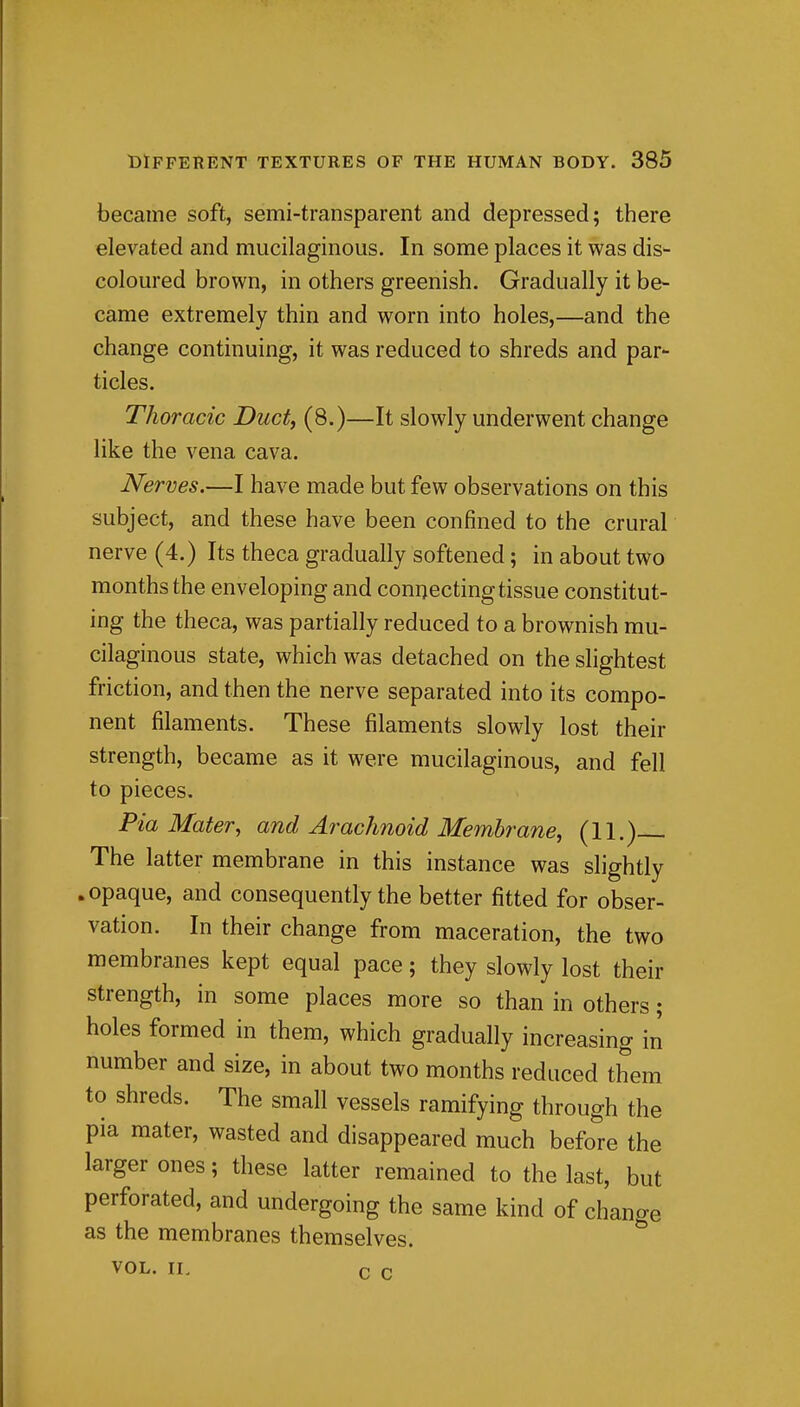 became soft, semi-transparent and depressed; there elevated and mucilaginous. In some places it was dis- coloured brown, in others greenish. Gradually it be- came extremely thin and worn into holes,—and the change continuing, it was reduced to shreds and par- ticles. Thoracic Duct, (8.)—It slowly underwent change like the vena cava. Nerves.—I have made but few observations on this subject, and these have been confined to the crural nerve (4.) Its theca gradually softened; in about two months the enveloping and connecting tissue constitut- ing the theca, was partially reduced to a brownish mu- cilaginous state, which was detached on the slightest friction, and then the nerve separated into its compo- nent filaments. These filaments slowly lost their strength, became as it were mucilaginous, and fell to pieces. Pia Mater, and Arachnoid Membrane, (11.) The latter membrane in this instance was slightly .opaque, and consequently the better fitted for obser- vation. In their change from maceration, the two membranes kept equal pace; they slowly lost their strength, in some places more so than in others; holes formed in them, which gradually increasing'm number and size, in about two months reduced them to shreds. The small vessels ramifying through the pia mater, wasted and disappeared much before the larger ones; these latter remained to the last, but perforated, and undergoing the same kind of change as the membranes themselves. VOL. II. c. r.