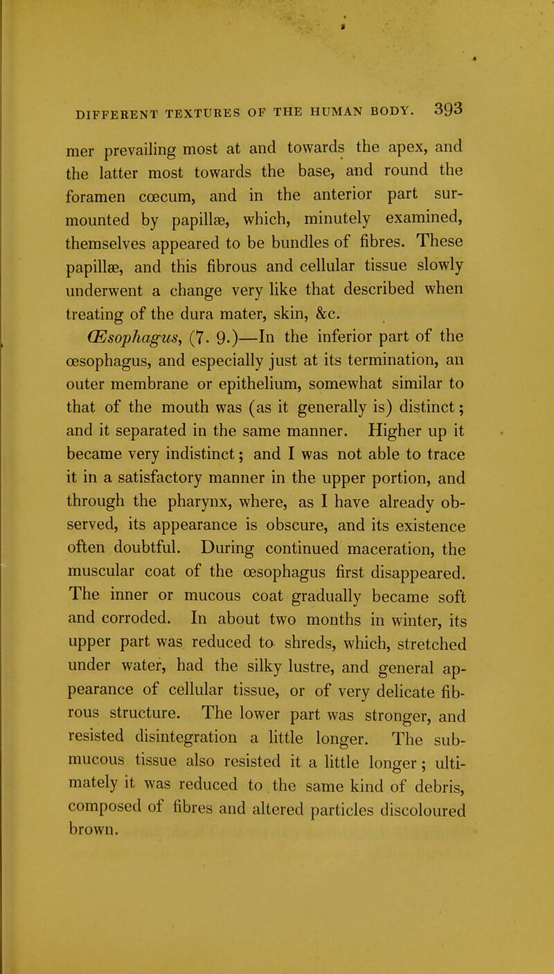 mer prevailing most at and towards the apex, and the latter most towards the base, and round the foramen coecum, and in the anterior part sur- mounted by papillae, which, minutely examined, themselves appeared to be bundles of fibres. These papillae, and this fibrous and cellular tissue slowly underwent a change very like that described when treating of the dura mater, skin, &c. (Esophagus, (7. 9.)—In the inferior part of the CBsophagus, and especially just at its termination, an outer membrane or epithelium, somewhat similar to that of the mouth was (as it generally is) distinct; and it separated in the same manner. Higher up it became very indistinct; and I was not able to trace it in a satisfactory manner in the upper portion, and through the pharynx, where, as I have already ob- served, its appearance is obscure, and its existence often doubtful. During continued maceration, the muscular coat of the oesophagus first disappeared. The inner or mucous coat gradually became soft and corroded. In about two months in winter, its upper part was reduced to shreds, which, stretched under water, had the silky lustre, and general ap- pearance of cellular tissue, or of very delicate fib- rous structure. The lower part was stronger, and resisted disintegration a little longer. The sub- mucous tissue also resisted it a little longer; ulti- mately it was reduced to . the same kind of debris, composed of fibres and altered particles discoloured brown.