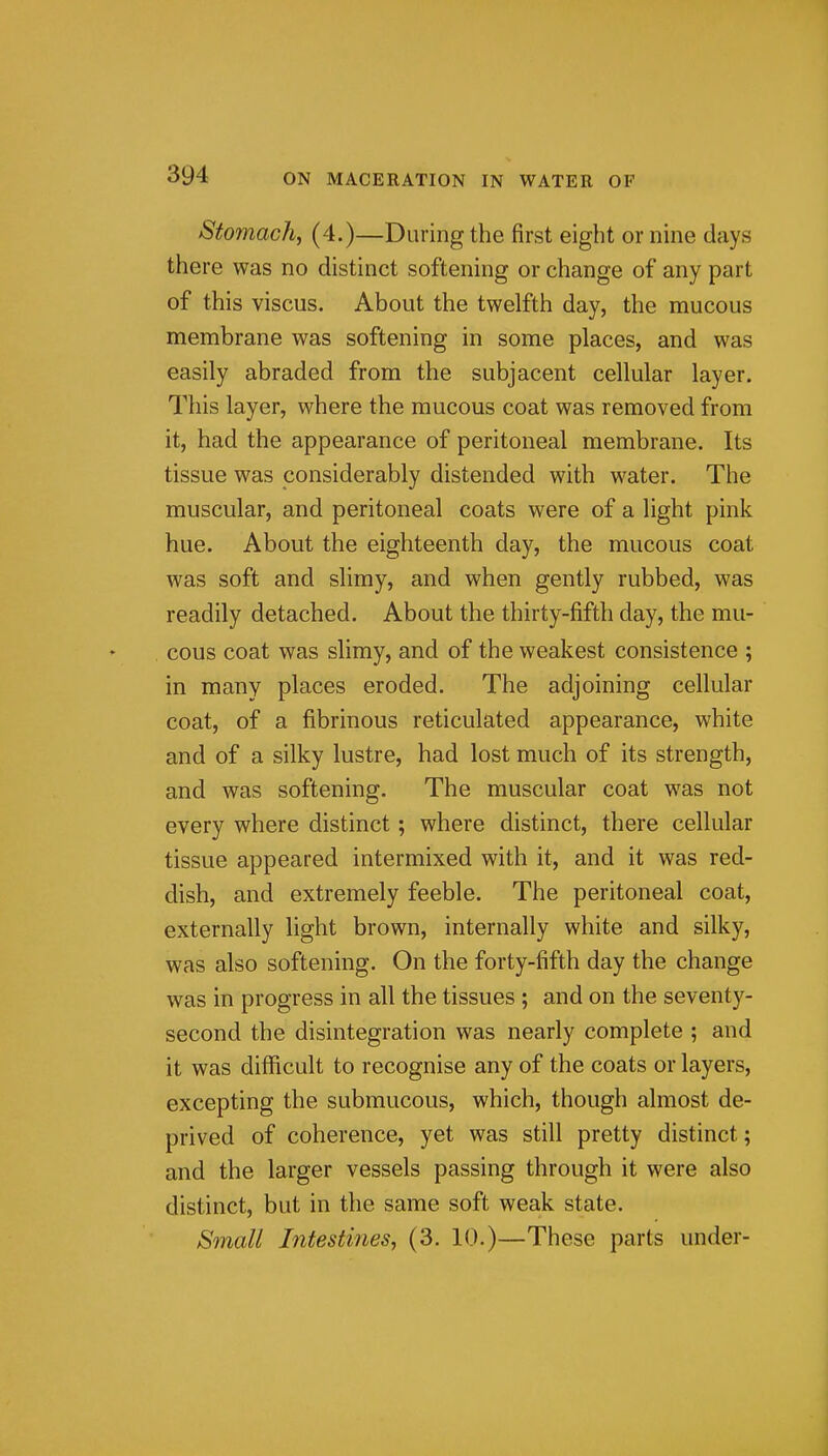 Stomachy (4.)—During the first eight or nine days there was no distinct softening or change of any part of this viscus. About the twelfth day, the mucous membrane was softening in some places, and was easily abraded from the subjacent cellular layer. This layer, where the mucous coat was removed from it, had the appearance of peritoneal membrane. Its tissue was considerably distended with water. The muscular, and peritoneal coats were of a light pink hue. About the eighteenth day, the mucous coat was soft and slimy, and when gently rubbed, was readily detached. About the thirty-fifth day, the mu- cous coat was slimy, and of the weakest consistence ; in many places eroded. The adjoining cellular coat, of a fibrinous reticulated appearance, white and of a silky lustre, had lost much of its strength, and was softening. The muscular coat was not every where distinct; where distinct, there cellular tissue appeared intermixed with it, and it was red- dish, and extremely feeble. The peritoneal coat, externally light brown, internally white and silky, was also softening. On the forty-fifth day the change was in progress in all the tissues ; and on the seventy- second the disintegration was nearly complete ; and it was difficult to recognise any of the coats or layers, excepting the submucous, which, though almost de- prived of coherence, yet was still pretty distinct; and the larger vessels passing through it were also distinct, but in the same soft weak state. Synall Intestines, (3. 10.)—These parts under-