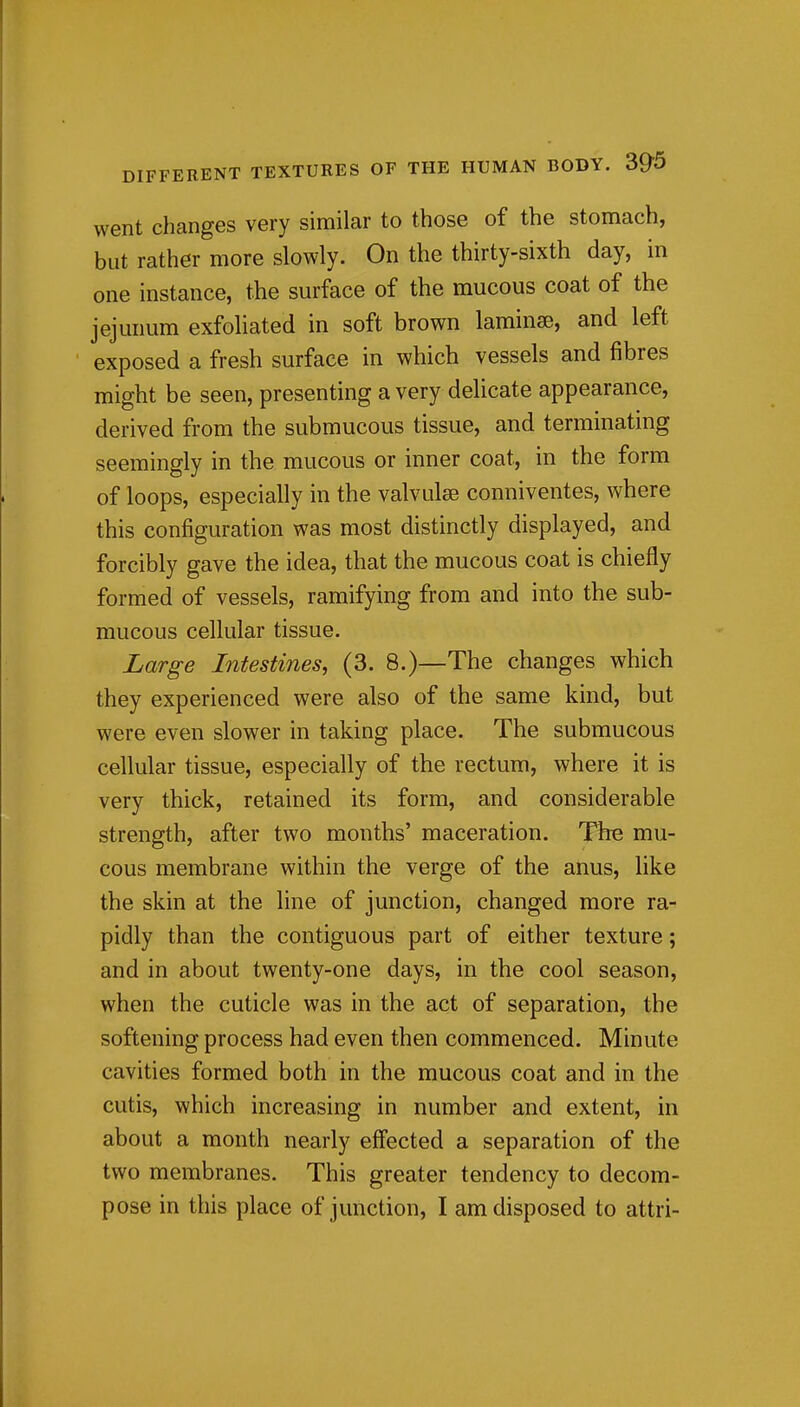 went changes very similar to those of the stomach, but rather more slowly. On the thirty-sixth day, in one instance, the surface of the mucous coat of the jejunum exfoliated in soft brown laminae, and left exposed a fresh surface in which vessels and fibres might be seen, presenting a very delicate appearance, derived from the submucous tissue, and terminating seemingly in the mucous or inner coat, in the form of loops, especially in the valvules conniventes, where this configuration was most distinctly displayed, and forcibly gave the idea, that the mucous coat is chiefly formed of vessels, ramifying from and into the sub- mucous cellular tissue. Large Intestines, (3. 8.)—The changes which they experienced were also of the same kind, but were even slower in taking place. The submucous cellular tissue, especially of the rectum, where it is very thick, retained its form, and considerable strength, after two months' maceration. The mu- cous membrane within the verge of the anus, like the skin at the line of junction, changed more ra- pidly than the contiguous part of either texture; and in about twenty-one days, in the cool season, when the cuticle was in the act of separation, the softening process had even then commenced. Minute cavities formed both in the mucous coat and in the cutis, which increasing in number and extent, in about a month nearly effected a separation of the two membranes. This greater tendency to decom- pose in this place of junction, I am disposed to attri-
