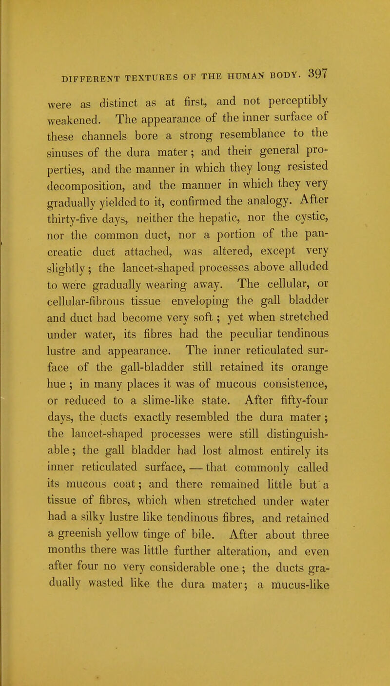 were as distinct as at first, and not perceptibly weakened. The appearance of the inner surface of these channels bore a strong resemblance to the sinuses of the dura mater; and their general pro- perties, and the manner in which they long resisted decomposition, and the manner in which they very gradually yielded to it, confirmed the analogy. After thirty-five days, neither the hepatic, nor the cystic, nor the common duct, nor a portion of the pan- creatic duct attached, was altered, except very slightly; the lancet-shaped processes above alluded to were gradually wearing away. The cellular, or cellular-fibrous tissue enveloping the gall bladder and duct had become very soft; yet when stretched under water, its fibres had the peculiar tendinous lustre and appearance. The inner reticulated sur- face of the gall-bladder still retained its orange hue ; in many places it was of mucous consistence, or reduced to a slime-like state. After fifty-four days, the ducts exactly resembled the dura mater ; the lancet-shaped processes were still distinguish- able; the gall bladder had lost almost entirely its inner reticulated surface, — that commonly called its mucous coat; and there remained httle but a tissue of fibres, which when stretched under water had a silky lustre like tendinous fibres, and retained a greenish yellow tinge of bile. After about three months there was little further alteration, and even after four no very considerable one ; the ducts gra- dually wasted like the dura mater; a mucus-like