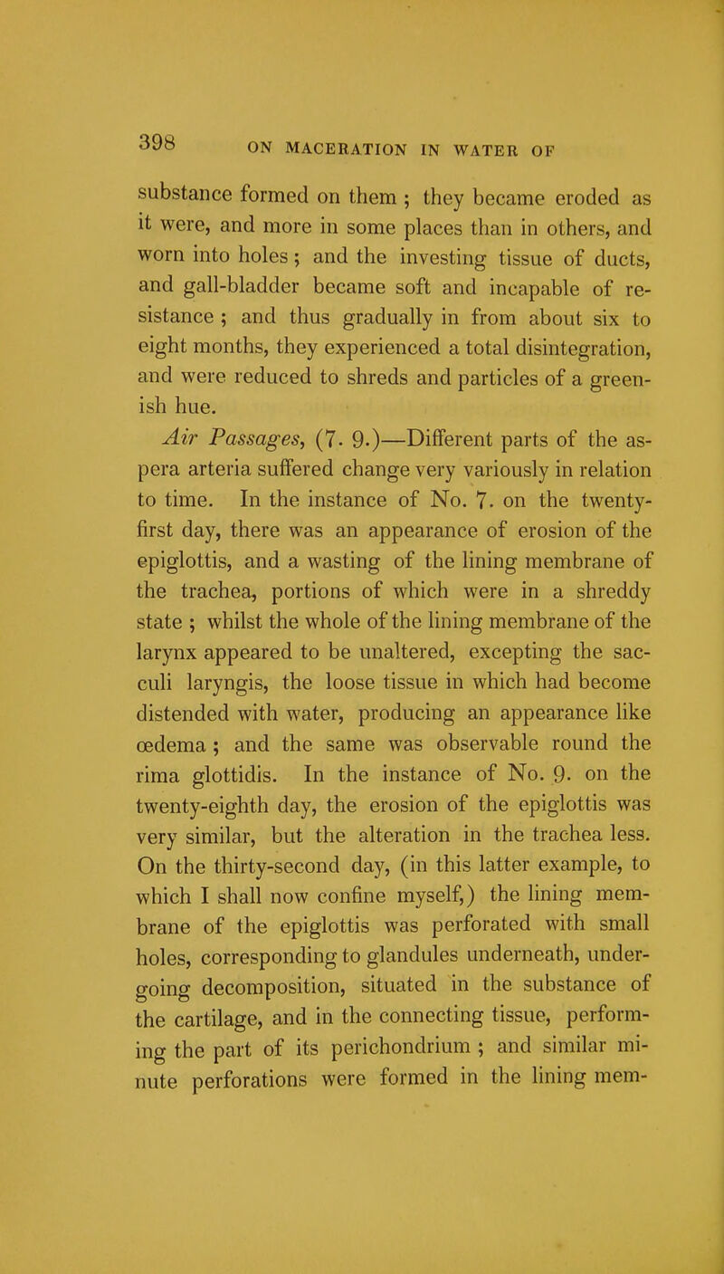 substance formed on them ; they became eroded as it were, and more in some places than in others, and worn into holes; and the investing tissue of ducts, and gall-bladder became soft and incapable of re- sistance ; and thus gradually in from about six to eight months, they experienced a total disintegration, and were reduced to shreds and particles of a green- ish hue. Air Passages, (7. 9.)—Different parts of the as- pera arteria suffered change very variously in relation to time. In the instance of No. 7. on the twenty- first day, there was an appearance of erosion of the epiglottis, and a wasting of the lining membrane of the trachea, portions of which were in a shreddy state ; whilst the whole of the lining membrane of the larynx appeared to be unaltered, excepting the sac- culi laryngis, the loose tissue in which had become distended with water, producing an appearance like oedema ; and the same was observable round the rima glottidis. In the instance of No. 9- on the twenty-eighth day, the erosion of the epiglottis was very similar, but the alteration in the trachea less. On the thirty-second day, (in this latter example, to which I shall now confine myself,) the lining mem- brane of the epiglottis was perforated with small holes, corresponding to glandules underneath, under- going decomposition, situated in the substance of the cartilage, and in the connecting tissue, perform- ing the part of its perichondrium ; and similar mi- nute perforations were formed in the lining mem-