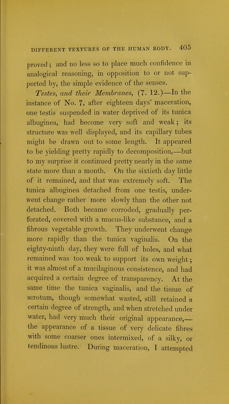 proved; and no less so to place much confidence in analogical reasoning, in opposition to or not sup- ported by, the simple evidence of the senses. Testes, and their Membranes^ (7- 12.)—In the instance of No. 7, after eighteen days' maceration, one testis suspended in water deprived of its tunica albuginea, had become very soft and weak; its structure was well displayed, and its capillary tubes might be drawn out to some length. It appeared to be yielding pretty rapidly to decomposition,—but to my surprise it continued pretty nearly in the same state more than a month. On the sixtieth day little of it remained, and that was extremely soft. The tunica albuginea detached from one testis, under- went change rather more slowly than the other not detached. Both became corroded, gradually per- forated, covered with a mucus-like substance, and a fibrous vegetable growth. They underwent change more rapidly than the tunica vaginalis. On the eighty-ninth day, they were full of holes, and what remained was too weak to support its own weight; it was almost of a mucilaginous consistence, and had acquired a certain degree of transparency. At the same time the tunica vaginalis, and the tissue of scrotum, though somewhat wasted, still retained a certain degree of strength, and when stretched under water, had very much their original appearance,— the appearance of a tissue of very delicate fibres with some coarser ones intermixed, of a silky, or tendinous lustre. During maceration, I attempted
