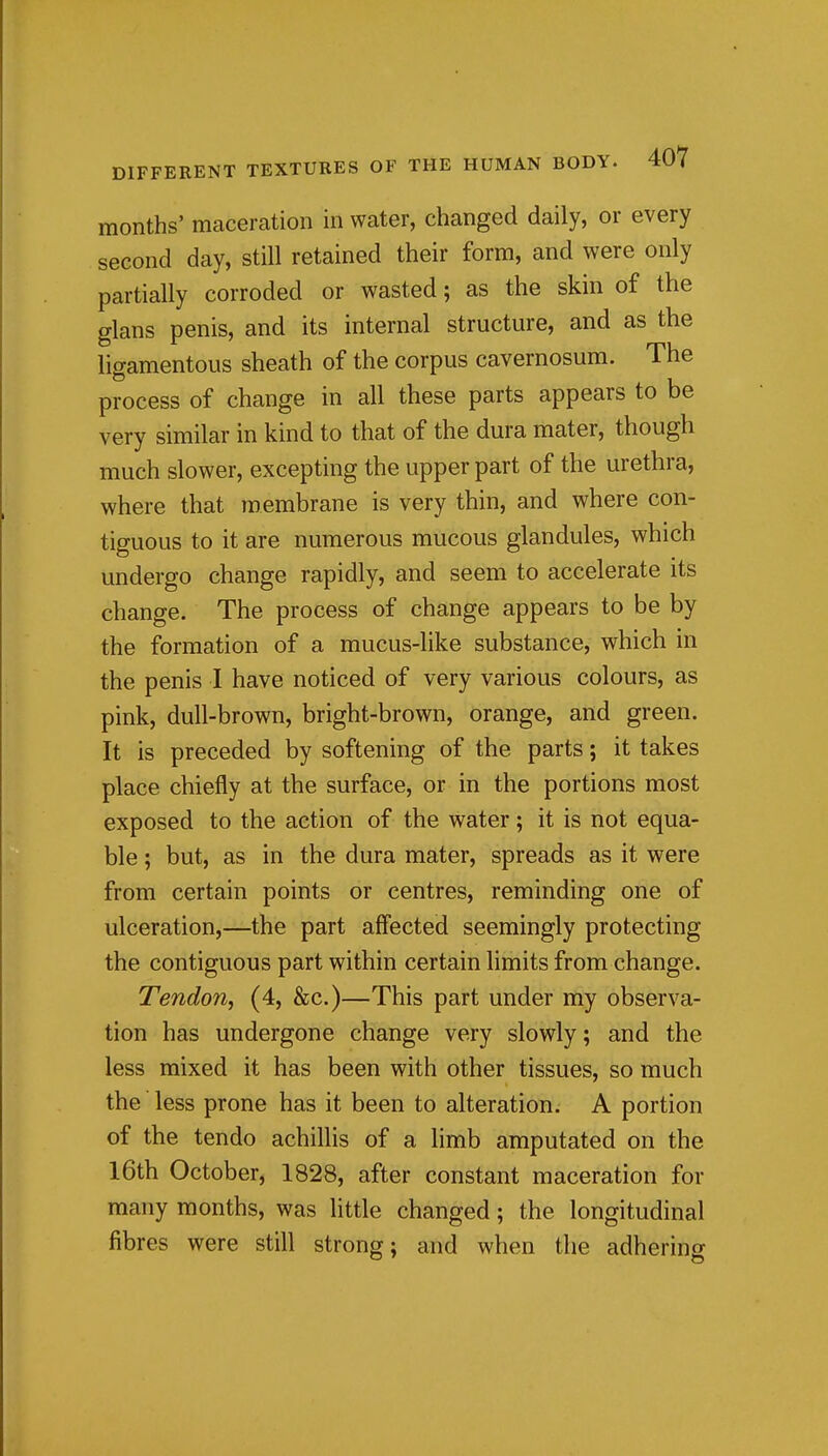 months' maceration in water, changed daily, or every second day, still retained their form, and were only partially corroded or wasted; as the skin of the glans penis, and its internal structure, and as the ligamentous sheath of the corpus cavernosum. The process of change in all these parts appears to be very similar in kind to that of the dura mater, though much slower, excepting the upper part of the urethra, where that membrane is very thin, and where con- tiguous to it are numerous mucous glandules, which undergo change rapidly, and seem to accelerate its change. The process of change appears to be by the formation of a mucus-like substance, which in the penis I have noticed of very various colours, as pink, dull-brown, bright-brown, orange, and green. It is preceded by softening of the parts; it takes place chiefly at the surface, or in the portions most exposed to the action of the water; it is not equa- ble ; but, as in the dura mater, spreads as it were from certain points or centres, reminding one of ulceration,—the part affected seemingly protecting the contiguous part within certain limits from change. Tendon, (4, &c.)—This part under my observa- tion has undergone change very slowly; and the less mixed it has been with other tissues, so much the less prone has it been to alteration. A portion of the tendo achillis of a limb amputated on the I6th October, 1828, after constant maceration for many months, was little changed; the longitudinal fibres were still strong; and when the adhering