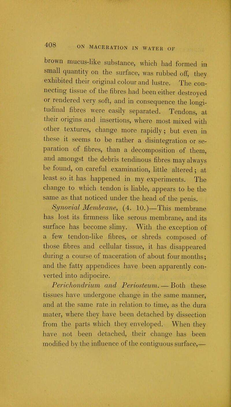 brown mucus-like substance, which had formed in small quantity on the surface, was rubbed off, they exhibited their original colour and lustre. The con- necting tissue of the fibres had been either destroyed or rendered very soft, and in consequence the longi- tudinal fibres were easily separated. Tendons, at their origins and insertions, where most mixed with other textures, change more rapidly; but even in these it seems to be rather a disintegration or se- paration of fibres, than a decomposition of them, and amongst the debris tendinous fibres may always be found, on careful examination, little altered; at least so it has happened in my experiments. The change to which tendon is liable, appears to be the same as that noticed under the head of the penis. Synovial Membrane, (4. 10.)—This membrane has lost its firmness like serous membrane, and its surface has become slimy. With the exception of a few tendon-like fibres, or shreds composed of those fibres and cellular tissue, it has disappeared during a course of maceration of about four months; and the fatty appendices have been apparently con- verted into adipocire. Perichondrium and Periosteum. — Both these tissues have undergone change in the same manner, and at the same rate in relation to time, as the dura mater, where they have been detached by dissection from the parts which they enveloped. When they have not been detached, their change has been modified by the influence of the contiguous surface,—