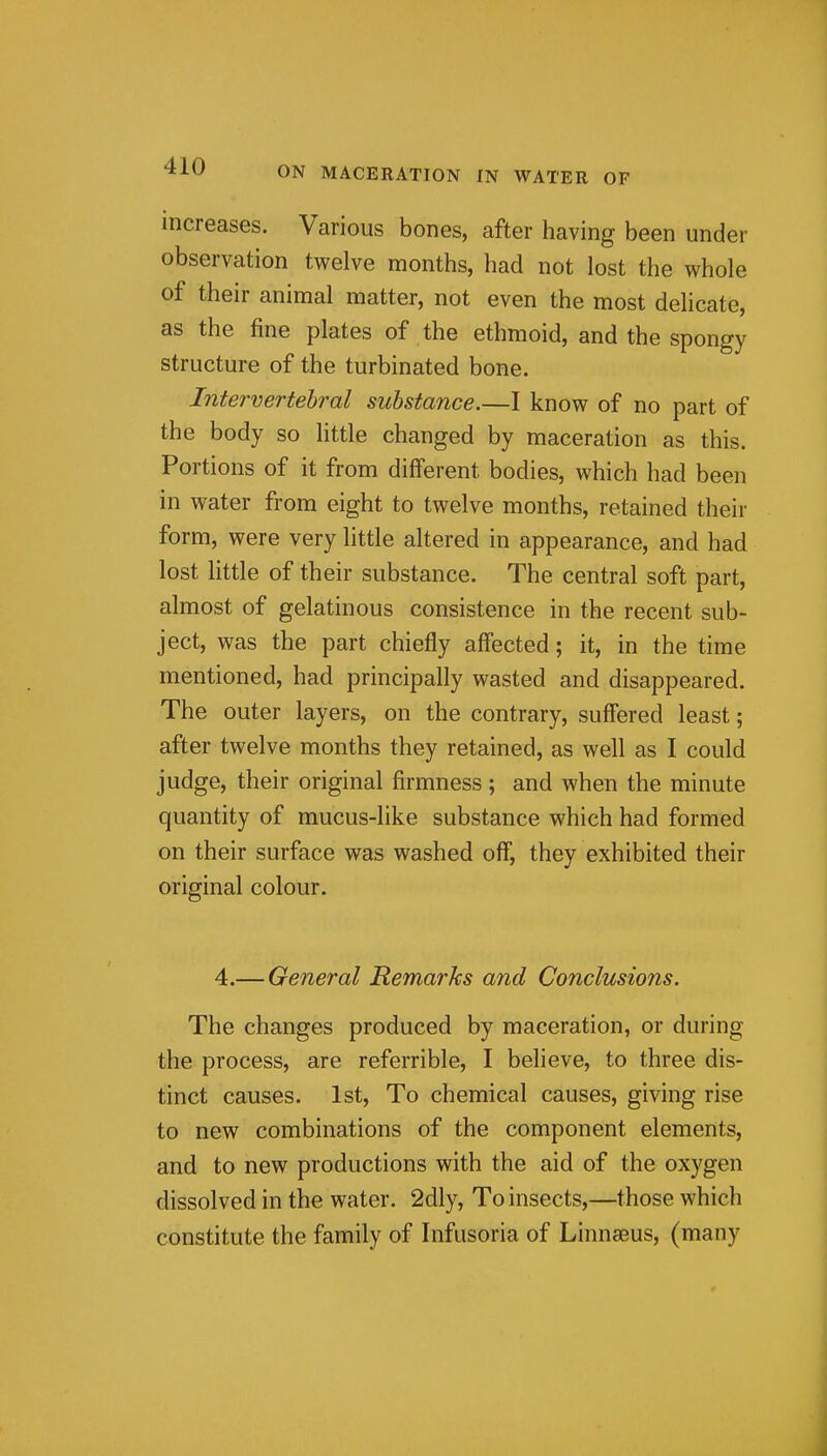 increases. Various bones, after having been under observation twelve months, had not lost the whole of their animal matter, not even the most delicate, as the fine plates of the ethmoid, and the spongy structure of the turbinated bone. Intervertebral substance.—I know of no part of the body so little changed by maceration as this. Portions of it from different bodies, which had been in water from eight to twelve months, retained their form, were very little altered in appearance, and had lost little of their substance. The central soft part, almost of gelatinous consistence in the recent sub- ject, was the part chiefly affected; it, in the time mentioned, had principally wasted and disappeared. The outer layers, on the contrary, suffered least; after twelve months they retained, as well as I could judge, their original firmness; and when the minute quantity of mucus-like substance which had formed on their surface was washed off, they exhibited their original colour. 4.— General Remarks and Conclusions. The changes produced by maceration, or during the process, are referrible, I believe, to three dis- tinct causes. 1st, To chemical causes, giving rise to new combinations of the component elements, and to new productions with the aid of the oxygen dissolved in the water. 2dly, To insects,—those which constitute the family of Infusoria of Linnasus, (many ji
