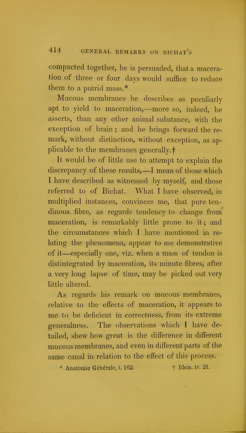 compacted together, he is persuaded, that a macera- tion of three or four days would suffice to reduce them to a putrid mass.* Mucous membranes he describes as pecuUarly apt to yield to maceration,—more so, indeed, he asserts, than any other animal substance, with the exception of brain; and he brings forward the re- mark, without distinction, without exception, as ap- plicable to the membranes generally.f It would be of little use to attempt to explain the discrepancy of these results,—I mean of those which I have described as witnessed by myself, and those referred to of Bichat. What I have observed, in multiplied instances, convinces me, that pure ten- dinous fibre, as regards tendency to change from' maceration, is remarkably little prone to it; and the circumstances which I have mentioned in re- lating the phenomena, appear to me demonstrative of it—especially one, viz. when a mass of tendon is distintegrated by maceration, its minute fibres, after a very long lapse of time, may be picked out very little altered. As regards his remark on mucous membranes, relative to the effects of maceration, it appears to me to be deficient in correctness, from its extreme generalness. The observations which I have de- tailed, shew how great is the diff'erence in different mucous membranes, and even in diff'erent parts of the same canal in relation to the effect of this process.' * Anatomie G^n^rale, i. 162; t Idem. iv. 21.